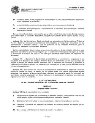 LEY GENERAL DE SALUD
CÁMARA DE DIPUTADOS DEL H. CONGRESO DE LA UNIÓN
Secretaría General
Secretaría de Servicios Parlamentarios
Últimas Reformas DOF 10-05-2016
58 de 263
IV. El fomento, dentro de los programas de educación para la salud, de la orientación a la población
para la prevención de accidentes;
V. La atención de los padecimientos que se produzcan como consecuencia de ellos, y
VI. La promoción de la participación y capacitación de la comunidad en la prevención y primeros
auxilios de accidentes.
Para la mayor eficacia de las acciones a las que se refiere este Artículo, se creará el Consejo Nacional
para la Prevención de Accidentes del que formarán parte representantes de los sectores público, social y
privado.
Artículo 164.- La Secretaría de Salud coordinará sus actividades con la Secretaría del Trabajo y
Previsión Social así como con la Secretaría de Comunicaciones y Transportes y en general, con las
dependencias y entidades públicas y con los gobiernos de las entidades federativas, para la
investigación, prevención y control de los accidentes.
La Secretaría de Salud deberá realizar convenios con los gobiernos de las entidades federativas para
determinar los exámenes psicofísicos integrales que se practicarán como requisito previo para la emisión
o revalidación de licencias de conducir, así como para establecer otras medidas de prevención de
accidentes.
Artículo 165.- La Secretaría de Salud dictará, en el ámbito de su competencia, y sin perjuicio de las
facultades de la Secretaría del Trabajo y Previsión Social, de conformidad con las leyes que rijan los
riesgos de trabajo, las normas oficiales mexicanas para la prevención de accidentes, y promoverá la
coordinación con el sector público y la concertación e inducción, en su caso, con los sectores social y
privado para su aplicación.
Artículo 166.- Los servicios de salud que proporcionen las instituciones de seguridad social con
motivo de riesgos de trabajo, se regirán por sus propias leyes y las demás disposiciones legales
aplicables y se ajustarán a las normas oficiales mexicanas en materia de salud. En este caso, las
autoridades sanitarias propiciarán con dichas instituciones la coordinación de acciones en materia de
higiene y prevención de accidentes.
TITULO OCTAVO BIS
De los Cuidados Paliativos a los Enfermos en Situación Terminal
CAPÍTULO I
Disposiciones Comunes
Artículo 166 Bis. El presente título tiene por objeto:
I. Salvaguardar la dignidad de los enfermos en situación terminal, para garantizar una vida de
calidad a través de los cuidados y atenciones médicas, necesarios para ello;
II. Garantizar una muerte natural en condiciones dignas a los enfermos en situación terminal;
III. Establecer y garantizar los derechos del enfermo en situación terminal en relación con su
tratamiento;
IV. Dar a conocer los límites entre el tratamiento curativo y el paliativo;
 
