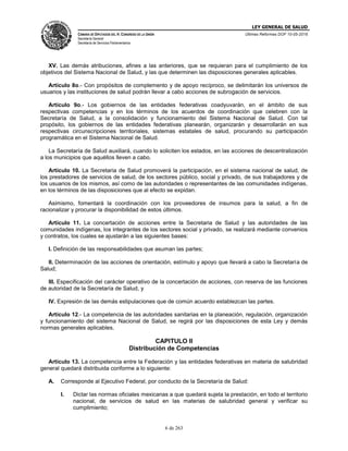 LEY GENERAL DE SALUD
CÁMARA DE DIPUTADOS DEL H. CONGRESO DE LA UNIÓN
Secretaría General
Secretaría de Servicios Parlamentarios
Últimas Reformas DOF 10-05-2016
6 de 263
XV. Las demás atribuciones, afines a las anteriores, que se requieran para el cumplimiento de los
objetivos del Sistema Nacional de Salud, y las que determinen las disposiciones generales aplicables.
Artículo 8o.- Con propósitos de complemento y de apoyo recíproco, se delimitarán los universos de
usuarios y las instituciones de salud podrán llevar a cabo acciones de subrogación de servicios.
Artículo 9o.- Los gobiernos de las entidades federativas coadyuvarán, en el ámbito de sus
respectivas competencias y en los términos de los acuerdos de coordinación que celebren con la
Secretaría de Salud, a la consolidación y funcionamiento del Sistema Nacional de Salud. Con tal
propósito, los gobiernos de las entidades federativas planearán, organizarán y desarrollarán en sus
respectivas circunscripciones territoriales, sistemas estatales de salud, procurando su participación
programática en el Sistema Nacional de Salud.
La Secretaría de Salud auxiliará, cuando lo soliciten los estados, en las acciones de descentralización
a los municipios que aquéllos lleven a cabo.
Artículo 10. La Secretaria de Salud promoverá la participación, en el sistema nacional de salud, de
los prestadores de servicios de salud, de los sectores público, social y privado, de sus trabajadores y de
los usuarios de los mismos, así como de las autoridades o representantes de las comunidades indígenas,
en los términos de las disposiciones que al efecto se expidan.
Asimismo, fomentará la coordinación con los proveedores de insumos para la salud, a fin de
racionalizar y procurar la disponibilidad de estos últimos.
Artículo 11. La concertación de acciones entre la Secretaria de Salud y las autoridades de las
comunidades indígenas, los integrantes de los sectores social y privado, se realizará mediante convenios
y contratos, los cuales se ajustarán a las siguientes bases:
I. Definición de las responsabilidades que asuman las partes;
II. Determinación de las acciones de orientación, estímulo y apoyo que llevará a cabo la Secretaría de
Salud;
III. Especificación del carácter operativo de la concertación de acciones, con reserva de las funciones
de autoridad de la Secretaría de Salud, y
IV. Expresión de las demás estipulaciones que de común acuerdo establezcan las partes.
Artículo 12.- La competencia de las autoridades sanitarias en la planeación, regulación, organización
y funcionamiento del sistema Nacional de Salud, se regirá por las disposiciones de esta Ley y demás
normas generales aplicables.
CAPITULO II
Distribución de Competencias
Artículo 13. La competencia entre la Federación y las entidades federativas en materia de salubridad
general quedará distribuida conforme a lo siguiente:
A. Corresponde al Ejecutivo Federal, por conducto de la Secretaría de Salud:
I. Dictar las normas oficiales mexicanas a que quedará sujeta la prestación, en todo el territorio
nacional, de servicios de salud en las materias de salubridad general y verificar su
cumplimiento;
 