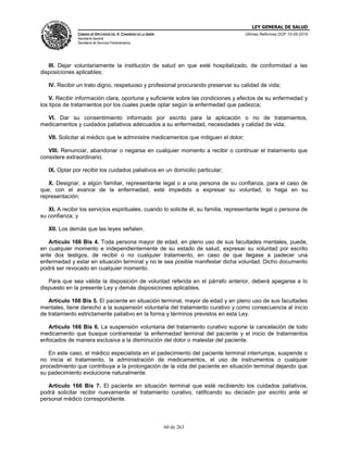 LEY GENERAL DE SALUD
CÁMARA DE DIPUTADOS DEL H. CONGRESO DE LA UNIÓN
Secretaría General
Secretaría de Servicios Parlamentarios
Últimas Reformas DOF 10-05-2016
60 de 263
III. Dejar voluntariamente la institución de salud en que esté hospitalizado, de conformidad a las
disposiciones aplicables;
IV. Recibir un trato digno, respetuoso y profesional procurando preservar su calidad de vida;
V. Recibir información clara, oportuna y suficiente sobre las condiciones y efectos de su enfermedad y
los tipos de tratamientos por los cuales puede optar según la enfermedad que padezca;
VI. Dar su consentimiento informado por escrito para la aplicación o no de tratamientos,
medicamentos y cuidados paliativos adecuados a su enfermedad, necesidades y calidad de vida;
VII. Solicitar al médico que le administre medicamentos que mitiguen el dolor;
VIII. Renunciar, abandonar o negarse en cualquier momento a recibir o continuar el tratamiento que
considere extraordinario;
IX. Optar por recibir los cuidados paliativos en un domicilio particular;
X. Designar, a algún familiar, representante legal o a una persona de su confianza, para el caso de
que, con el avance de la enfermedad, esté impedido a expresar su voluntad, lo haga en su
representación;
XI. A recibir los servicios espirituales, cuando lo solicite él, su familia, representante legal o persona de
su confianza; y
XII. Los demás que las leyes señalen.
Artículo 166 Bis 4. Toda persona mayor de edad, en pleno uso de sus facultades mentales, puede,
en cualquier momento e independientemente de su estado de salud, expresar su voluntad por escrito
ante dos testigos, de recibir o no cualquier tratamiento, en caso de que llegase a padecer una
enfermedad y estar en situación terminal y no le sea posible manifestar dicha voluntad. Dicho documento
podrá ser revocado en cualquier momento.
Para que sea válida la disposición de voluntad referida en el párrafo anterior, deberá apegarse a lo
dispuesto en la presente Ley y demás disposiciones aplicables.
Artículo 166 Bis 5. El paciente en situación terminal, mayor de edad y en pleno uso de sus facultades
mentales, tiene derecho a la suspensión voluntaria del tratamiento curativo y como consecuencia al inicio
de tratamiento estrictamente paliativo en la forma y términos previstos en esta Ley.
Artículo 166 Bis 6. La suspensión voluntaria del tratamiento curativo supone la cancelación de todo
medicamento que busque contrarrestar la enfermedad terminal del paciente y el inicio de tratamientos
enfocados de manera exclusiva a la disminución del dolor o malestar del paciente.
En este caso, el médico especialista en el padecimiento del paciente terminal interrumpe, suspende o
no inicia el tratamiento, la administración de medicamentos, el uso de instrumentos o cualquier
procedimiento que contribuya a la prolongación de la vida del paciente en situación terminal dejando que
su padecimiento evolucione naturalmente.
Artículo 166 Bis 7. El paciente en situación terminal que esté recibiendo los cuidados paliativos,
podrá solicitar recibir nuevamente el tratamiento curativo, ratificando su decisión por escrito ante el
personal médico correspondiente.
 