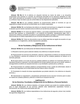 LEY GENERAL DE SALUD
CÁMARA DE DIPUTADOS DEL H. CONGRESO DE LA UNIÓN
Secretaría General
Secretaría de Servicios Parlamentarios
Últimas Reformas DOF 10-05-2016
61 de 263
Artículo 166 Bis 8. Si el enfermo en situación terminal es menor de edad, o se encuentra
incapacitado para expresar su voluntad, las decisiones derivadas de los derechos señalados en este
título, serán asumidos por los padres o el tutor y a falta de estos por su representante legal, persona de
su confianza mayor de edad o juez de conformidad con las disposiciones aplicables.
Artículo 166 Bis 9. Los cuidados paliativos se proporcionarán desde el momento en que se
diagnostica el estado terminal de la enfermedad, por el médico especialista.
Artículo 166 Bis 10. Los familiares del enfermo en situación terminal tienen la obligación de respetar
la decisión que de manera voluntaria tome el enfermo en los términos de este título.
Artículo 166 Bis 11. En casos de urgencia médica, y que exista incapacidad del enfermo en situación
terminal para expresar su consentimiento, y en ausencia de familiares, representante legal, tutor o
persona de confianza, la decisión de aplicar un procedimiento médico quirúrgico o tratamiento necesario,
será tomada por el médico especialista y/o por el Comité de Bioética de la institución.
Artículo 166 Bis 12. Todos los documentos a que se refiere este título se regirán de acuerdo a lo que
se establezca en el reglamento y demás disposiciones aplicables.
CAPÍTULO III
De las Facultades y Obligaciones de las Instituciones de Salud
Artículo 166 Bis 13. Las Instituciones del Sistema Nacional de Salud:
I. Ofrecerán el servicio para la atención debida a los enfermos en situación terminal;
II. Proporcionarán los servicios de orientación, asesoría y seguimiento al enfermo en situación terminal
y o sus familiares o persona de confianza en el caso de que los cuidados paliativos se realicen en el
domicilio particular;
III. De igual manera, en el caso de que los cuidados paliativos se realicen en el domicilio particular, la
Secretaría pondrá en operación una línea telefónica de acceso gratuito para que se le oriente, asesore y
dé seguimiento al enfermo en situación terminal o a sus familiares o persona de su confianza;
IV. Proporcionarán los cuidados paliativos correspondientes al tipo y grado de enfermedad, desde el
momento del diagnóstico de la enfermedad terminal hasta el último momento;
V. Fomentarán la creación de áreas especializadas que presten atención a los enfermos en situación
terminal; y
VI. Garantizarán la capacitación y actualización permanente de los recursos humanos para la salud,
en materia de cuidados paliativos y atención a enfermos en situación terminal.
CAPÍTULO IV
De los Derechos, Facultades y Obligaciones de los Médicos y Personal Sanitario
Artículo 166 Bis 14. Los médicos tratantes y el equipo sanitario que preste los cuidados paliativos,
para el mejor desempeño de sus servicios, deberán estar debidamente capacitados humana y
técnicamente, por instituciones autorizadas para ello.
Artículo 166 Bis 15. Los médicos especialistas en las instituciones de segundo y tercer nivel, tendrán
las siguientes obligaciones:
 