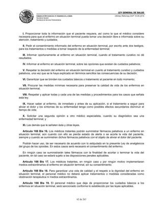 LEY GENERAL DE SALUD
CÁMARA DE DIPUTADOS DEL H. CONGRESO DE LA UNIÓN
Secretaría General
Secretaría de Servicios Parlamentarios
Últimas Reformas DOF 10-05-2016
62 de 263
I. Proporcionar toda la información que el paciente requiera, así como la que el médico considere
necesaria para que el enfermo en situación terminal pueda tomar una decisión libre e informada sobre su
atención, tratamiento y cuidados;
II. Pedir el consentimiento informado del enfermo en situación terminal, por escrito ante dos testigos,
para los tratamientos o medidas a tomar respecto de la enfermedad terminal;
III. Informar oportunamente al enfermo en situación terminal, cuando el tratamiento curativo no dé
resultados;
IV. Informar al enfermo en situación terminal, sobre las opciones que existan de cuidados paliativos;
V. Respetar la decisión del enfermo en situación terminal en cuanto al tratamiento curativo y cuidados
paliativos, una vez que se le haya explicado en términos sencillos las consecuencias de su decisión;
VI. Garantizar que se brinden los cuidados básicos o tratamiento al paciente en todo momento;
VII. Procurar las medidas mínimas necesaria para preservar la calidad de vida de los enfermos en
situación terminal;
VIII. Respetar y aplicar todas y cada una de las medidas y procedimientos para los casos que señala
esta ley;
IX. Hacer saber al enfermo, de inmediato y antes de su aplicación, si el tratamiento a seguir para
aliviar el dolor y los síntomas de su enfermedad tenga como posibles efectos secundarios disminuir el
tiempo de vida;
X. Solicitar una segunda opinión a otro médico especialista, cuando su diagnóstico sea una
enfermedad terminal; y
XI. Las demás que le señalen ésta y otras leyes.
Artículo 166 Bis 16. Los médicos tratantes podrán suministrar fármacos paliativos a un enfermo en
situación terminal, aún cuando con ello se pierda estado de alerta o se acorte la vida del paciente,
siempre y cuando se suministren dichos fármacos paliativos con el objeto de aliviar el dolor del paciente.
Podrán hacer uso, de ser necesario de acuerdo con lo estipulado en la presente Ley de analgésicos
del grupo de los opioides. En estos casos será necesario el consentimiento del enfermo.
En ningún caso se suministrarán tales fármacos con la finalidad de acortar o terminar la vida del
paciente, en tal caso se estará sujeto a las disposiciones penales aplicables.
Articulo 166 Bis 17. Los médicos tratantes, en ningún caso y por ningún motivo implementaran
medios extraordinarios al enfermo en situación terminal, sin su consentimiento.
Artículo 166 Bis 18. Para garantizar una vida de calidad y el respeto a la dignidad del enfermo en
situación terminal, el personal médico no deberá aplicar tratamientos o medidas consideradas como
obstinación terapéutica ni medios extraordinarios.
Artículo 166 Bis 19. El personal médico que deje de proporcionar los cuidados básicos a los
enfermos en situación terminal, será sancionado conforme lo establecido por las leyes aplicables.
 