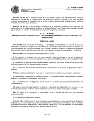 LEY GENERAL DE SALUD
CÁMARA DE DIPUTADOS DEL H. CONGRESO DE LA UNIÓN
Secretaría General
Secretaría de Servicios Parlamentarios
Últimas Reformas DOF 10-05-2016
63 de 263
Artículo 166 Bis 20. El personal médico que, por decisión propia, deje de proporcionar cualquier
tratamiento o cuidado sin el consentimiento del enfermo en situación terminal, o en caso que esté
impedido para expresar su voluntad, el de su familia o persona de confianza, será sancionado conforme
lo establecido por las leyes aplicables.
Artículo 166 Bis 21. Queda prohibida, la práctica de la eutanasia, entendida como homicidio por
piedad así como el suicidio asistido conforme lo señala el Código Penal Federal, bajo el amparo de esta
ley. En tal caso se estará a lo que señalan las disposiciones penales aplicables.
TITULO NOVENO
Asistencia Social, Prevención de la Discapacidad y Rehabilitación de las Personas con
Discapacidad
CAPITULO UNICO
Artículo 167.- Para los efectos de esta Ley, se entiende por Asistencia Social el conjunto de acciones
tendientes a modificar y mejorar las circunstancias de carácter social que impidan al individuo su
desarrollo integral, así como la protección física, mental y social de personas en estado de necesidad,
desprotección o desventaja física y mental, hasta lograr su incorporación a una vida plena y productiva.
Artículo 168.- Son actividades básicas de Asistencia Social:
I. La atención a personas que, por sus carencias socio-económicas o por su condición de
discapacidad se vean impedidas para satisfacer sus requerimientos básicos de subsistencia y desarrollo;
II. La atención en establecimientos especializados a menores y ancianos en estado de abandono o
desamparo y personas con discapacidad sin recursos;
III. La promoción del bienestar del senescente y el desarrollo de acciones de preparación para la
senectud;
IV. El ejercicio de la tutela de los menores, en los términos de las disposiciones legales aplicables;
V. La prestación de servicios de asistencia jurídica y de orientación social, especialmente a menores,
ancianos y personas con discapacidad sin recursos;
VI. La realización de investigaciones sobre las causas y efectos de los problemas prioritarios de
asistencia social;
VII. La promoción de la participación consciente y organizada de la población con carencias en las
acciones de promoción, asistencia y desarrollo social que se lleven a cabo en su propio beneficio;
VIII. El apoyo a la educación y capacitación para el trabajo de personas con carencias
socioeconómicas, y
IX. La prestación de servicios funerarios.
Artículo 169.- Para fomentar el desarrollo de programas públicos de asistencia social, la Secretaría
de Salud, con la intervención que corresponda al organismo a que se refiere el Artículo 172 de esta Ley,
en coordinación con las dependencias y entidades del sector salud y con los gobiernos de las entidades
federativas, promoverá la canalización de recursos y apoyo técnico.
 