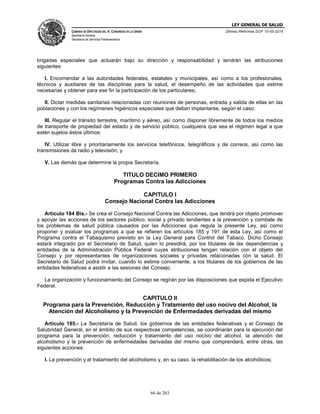 LEY GENERAL DE SALUD
CÁMARA DE DIPUTADOS DEL H. CONGRESO DE LA UNIÓN
Secretaría General
Secretaría de Servicios Parlamentarios
Últimas Reformas DOF 10-05-2016
66 de 263
brigadas especiales que actuarán bajo su dirección y responsabilidad y tendrán las atribuciones
siguientes:
I. Encomendar a las autoridades federales, estatales y municipales, así como a los profesionales,
técnicos y auxiliares de las disciplinas para la salud, el desempeño de las actividades que estime
necesarias y obtener para ese fin la participación de los particulares;
II. Dictar medidas sanitarias relacionadas con reuniones de personas, entrada y salida de ellas en las
poblaciones y con los regímenes higiénicos especiales que deban implantarse, según el caso;
III. Regular el tránsito terrestre, marítimo y aéreo, así como disponer libremente de todos los medios
de transporte de propiedad del estado y de servicio público, cualquiera que sea el régimen legal a que
estén sujetos éstos últimos:
IV. Utilizar libre y prioritariamente los servicios telefónicos, telegráficos y de correos, así como las
transmisiones de radio y televisión, y
V. Las demás que determine la propia Secretaría.
TITULO DECIMO PRIMERO
Programas Contra las Adicciones
CAPITULO I
Consejo Nacional Contra las Adicciones
Artículo 184 Bis.- Se crea el Consejo Nacional Contra las Adicciones, que tendrá por objeto promover
y apoyar las acciones de los sectores público, social y privado tendientes a la prevención y combate de
los problemas de salud pública causados por las Adicciones que regula la presente Ley, así como
proponer y evaluar los programas a que se refieren los artículos 185 y 191 de esta Ley, así como el
Programa contra el Tabaquismo previsto en la Ley General para Control del Tabaco. Dicho Consejo
estará integrado por el Secretario de Salud, quien lo presidirá, por los titulares de las dependencias y
entidades de la Administración Pública Federal cuyas atribuciones tengan relación con el objeto del
Consejo y por representantes de organizaciones sociales y privadas relacionadas con la salud. El
Secretario de Salud podrá invitar, cuando lo estime conveniente, a los titulares de los gobiernos de las
entidades federativas a asistir a las sesiones del Consejo.
La organización y funcionamiento del Consejo se regirán por las disposiciones que expida el Ejecutivo
Federal.
CAPITULO II
Programa para la Prevención, Reducción y Tratamiento del uso nocivo del Alcohol, la
Atención del Alcoholismo y la Prevención de Enfermedades derivadas del mismo
Artículo 185.- La Secretaría de Salud, los gobiernos de las entidades federativas y el Consejo de
Salubridad General, en el ámbito de sus respectivas competencias, se coordinarán para la ejecución del
programa para la prevención, reducción y tratamiento del uso nocivo del alcohol, la atención del
alcoholismo y la prevención de enfermedades derivadas del mismo que comprenderá, entre otras, las
siguientes acciones:
I. La prevención y el tratamiento del alcoholismo y, en su caso, la rehabilitación de los alcohólicos;
 