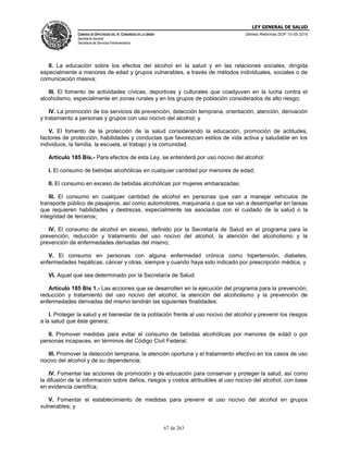 LEY GENERAL DE SALUD
CÁMARA DE DIPUTADOS DEL H. CONGRESO DE LA UNIÓN
Secretaría General
Secretaría de Servicios Parlamentarios
Últimas Reformas DOF 10-05-2016
67 de 263
II. La educación sobre los efectos del alcohol en la salud y en las relaciones sociales, dirigida
especialmente a menores de edad y grupos vulnerables, a través de métodos individuales, sociales o de
comunicación masiva;
III. El fomento de actividades cívicas, deportivas y culturales que coadyuven en la lucha contra el
alcoholismo, especialmente en zonas rurales y en los grupos de población considerados de alto riesgo;
IV. La promoción de los servicios de prevención, detección temprana, orientación, atención, derivación
y tratamiento a personas y grupos con uso nocivo del alcohol; y
V. El fomento de la protección de la salud considerando la educación, promoción de actitudes,
factores de protección, habilidades y conductas que favorezcan estilos de vida activa y saludable en los
individuos, la familia, la escuela, el trabajo y la comunidad.
Artículo 185 Bis.- Para efectos de esta Ley, se entenderá por uso nocivo del alcohol:
I. El consumo de bebidas alcohólicas en cualquier cantidad por menores de edad;
II. El consumo en exceso de bebidas alcohólicas por mujeres embarazadas;
III. El consumo en cualquier cantidad de alcohol en personas que van a manejar vehículos de
transporte público de pasajeros, así como automotores, maquinaria o que se van a desempeñar en tareas
que requieren habilidades y destrezas, especialmente las asociadas con el cuidado de la salud o la
integridad de terceros;
IV. El consumo de alcohol en exceso, definido por la Secretaría de Salud en el programa para la
prevención, reducción y tratamiento del uso nocivo del alcohol, la atención del alcoholismo y la
prevención de enfermedades derivadas del mismo;
V. El consumo en personas con alguna enfermedad crónica como hipertensión, diabetes,
enfermedades hepáticas, cáncer y otras, siempre y cuando haya sido indicado por prescripción médica, y
VI. Aquel que sea determinado por la Secretaría de Salud.
Artículo 185 Bis 1.- Las acciones que se desarrollen en la ejecución del programa para la prevención,
reducción y tratamiento del uso nocivo del alcohol, la atención del alcoholismo y la prevención de
enfermedades derivadas del mismo tendrán las siguientes finalidades:
I. Proteger la salud y el bienestar de la población frente al uso nocivo del alcohol y prevenir los riesgos
a la salud que éste genera;
II. Promover medidas para evitar el consumo de bebidas alcohólicas por menores de edad o por
personas incapaces, en términos del Código Civil Federal;
III. Promover la detección temprana, la atención oportuna y el tratamiento efectivo en los casos de uso
nocivo del alcohol y de su dependencia;
IV. Fomentar las acciones de promoción y de educación para conservar y proteger la salud, así como
la difusión de la información sobre daños, riesgos y costos atribuibles al uso nocivo del alcohol, con base
en evidencia científica;
V. Fomentar el establecimiento de medidas para prevenir el uso nocivo del alcohol en grupos
vulnerables; y
 