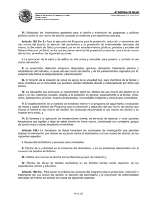 LEY GENERAL DE SALUD
CÁMARA DE DIPUTADOS DEL H. CONGRESO DE LA UNIÓN
Secretaría General
Secretaría de Servicios Parlamentarios
Últimas Reformas DOF 10-05-2016
68 de 263
VI. Establecer los lineamientos generales para el diseño y evaluación de programas y políticas
públicas contra el uso nocivo del alcohol, basadas en evidencia y en experiencia aplicada.
Artículo 185 Bis 2.- Para la ejecución del Programa para la prevención, reducción y tratamiento del
uso nocivo del alcohol, la atención del alcoholismo y la prevención de enfermedades derivadas del
mismo, la Secretaría de Salud promoverá que en los establecimientos públicos, privados y sociales del
Sistema Nacional de Salud, en los que se presten servicios de prevención y atención contra el uso nocivo
del alcohol, se realicen las siguientes acciones:
I. La promoción de la salud y de estilos de vida activa y saludable, para prevenir y combatir el uso
nocivo del alcohol;
II. La prevención, detección temprana, diagnóstico oportuno, derivación, tratamiento efectivo y
rehabilitación del individuo, a causa del uso nocivo del alcohol y de los padecimientos originados por él,
evitando toda forma de estigmatización y discriminación;
III. El fomento de la creación de redes de apoyo de la sociedad civil, para miembros de la familia y
otros miembros de la comunidad que pudieran resultar afectados directa o indirectamente por dicho uso
nocivo;
IV. La educación que promueva el conocimiento sobre los efectos del uso nocivo del alcohol en la
salud y en las relaciones sociales, dirigida a la población en general, especialmente a la familia, niñas,
niños, adolescentes, jóvenes, mujeres embarazadas, comunidades indígenas y otros grupos vulnerables;
V. El establecimiento de un sistema de monitoreo interno y un programa de seguimiento y evaluación
de metas y logros internos del Programa para la prevención y reducción del uso nocivo del alcohol que
incluya al menos el uso nocivo del alcohol, las conductas relacionadas al uso nocivo del alcohol y su
impacto en la salud; y
VI. El fomento a la aplicación de intervenciones breves; de servicios de cesación y otras opciones
terapéuticas que ayuden a dejar de beber alcohol en forma nociva, combinadas con consejería, grupos
de ayuda mutua y apoyo terapéutico a familiares.
Artículo 186.- La Secretaría de Salud fomentará las actividades de investigación que permitan
obtener la información que oriente las acciones contra el alcoholismo y el uso nocivo del alcohol, en los
siguientes aspectos:
I. Causas del alcoholismo y acciones para controlarlas.
II. Efectos de la publicidad en la incidencia del alcoholismo y en los problemas relacionados con el
consumo de bebidas alcohólicas;
III. Hábitos de consumo de alcohol en los diferentes grupos de población y
IV. Efectos del abuso de bebidas alcohólicas en los ámbitos familiar social, deportivo, de los
espectáculos, laboral y educativo.
Artículo 186 Bis.- Para poner en práctica las acciones del programa para la prevención, reducción y
tratamiento del uso nocivo del alcohol, la atención del alcoholismo y la prevención de enfermedades
derivadas del mismo, se tendrán en cuenta los siguientes aspectos:
 