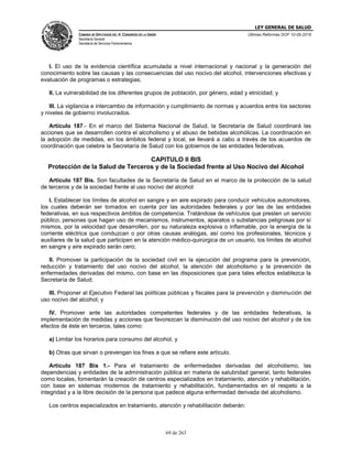 LEY GENERAL DE SALUD
CÁMARA DE DIPUTADOS DEL H. CONGRESO DE LA UNIÓN
Secretaría General
Secretaría de Servicios Parlamentarios
Últimas Reformas DOF 10-05-2016
69 de 263
I. El uso de la evidencia científica acumulada a nivel internacional y nacional y la generación del
conocimiento sobre las causas y las consecuencias del uso nocivo del alcohol, intervenciones efectivas y
evaluación de programas o estrategias;
II. La vulnerabilidad de los diferentes grupos de población, por género, edad y etnicidad; y
III. La vigilancia e intercambio de información y cumplimiento de normas y acuerdos entre los sectores
y niveles de gobierno involucrados.
Artículo 187.- En el marco del Sistema Nacional de Salud, la Secretaría de Salud coordinará las
acciones que se desarrollen contra el alcoholismo y el abuso de bebidas alcohólicas. La coordinación en
la adopción de medidas, en los ámbitos federal y local, se llevará a cabo a través de los acuerdos de
coordinación que celebre la Secretaría de Salud con los gobiernos de las entidades federativas.
CAPITULO II BIS
Protección de la Salud de Terceros y de la Sociedad frente al Uso Nocivo del Alcohol
Artículo 187 Bis. Son facultades de la Secretaría de Salud en el marco de la protección de la salud
de terceros y de la sociedad frente al uso nocivo del alcohol:
I. Establecer los límites de alcohol en sangre y en aire expirado para conducir vehículos automotores,
los cuales deberán ser tomados en cuenta por las autoridades federales y por las de las entidades
federativas, en sus respectivos ámbitos de competencia. Tratándose de vehículos que presten un servicio
público, personas que hagan uso de mecanismos, instrumentos, aparatos o substancias peligrosas por sí
mismos, por la velocidad que desarrollen, por su naturaleza explosiva o inflamable, por la energía de la
corriente eléctrica que conduzcan o por otras causas análogas, así como los profesionales, técnicos y
auxiliares de la salud que participen en la atención médico-quirúrgica de un usuario, los límites de alcohol
en sangre y aire expirado serán cero;
II. Promover la participación de la sociedad civil en la ejecución del programa para la prevención,
reducción y tratamiento del uso nocivo del alcohol, la atención del alcoholismo y la prevención de
enfermedades derivadas del mismo, con base en las disposiciones que para tales efectos establezca la
Secretaría de Salud;
III. Proponer al Ejecutivo Federal las políticas públicas y fiscales para la prevención y disminución del
uso nocivo del alcohol; y
IV. Promover ante las autoridades competentes federales y de las entidades federativas, la
implementación de medidas y acciones que favorezcan la disminución del uso nocivo del alcohol y de los
efectos de éste en terceros, tales como:
a) Limitar los horarios para consumo del alcohol, y
b) Otras que sirvan o prevengan los fines a que se refiere este artículo.
Artículo 187 Bis 1.- Para el tratamiento de enfermedades derivadas del alcoholismo, las
dependencias y entidades de la administración pública en materia de salubridad general, tanto federales
como locales, fomentarán la creación de centros especializados en tratamiento, atención y rehabilitación,
con base en sistemas modernos de tratamiento y rehabilitación, fundamentados en el respeto a la
integridad y a la libre decisión de la persona que padece alguna enfermedad derivada del alcoholismo.
Los centros especializados en tratamiento, atención y rehabilitación deberán:
 