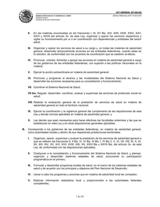 LEY GENERAL DE SALUD
CÁMARA DE DIPUTADOS DEL H. CONGRESO DE LA UNIÓN
Secretaría General
Secretaría de Servicios Parlamentarios
Últimas Reformas DOF 10-05-2016
7 de 263
II. En las materias enumeradas en las fracciones I, III, XV Bis, XXI, XXII, XXIII, XXIV, XXV,
XXVI y XXVII del artículo 3o. de esta Ley, organizar y operar los servicios respectivos y
vigilar su funcionamiento por sí o en coordinación con dependencias y entidades del sector
salud;
III. Organizar y operar los servicios de salud a su cargo y, en todas las materias de salubridad
general, desarrollar temporalmente acciones en las entidades federativas, cuando éstas se
lo soliciten, de conformidad con los acuerdos de coordinación que se celebren al efecto;
IV. Promover, orientar, fomentar y apoyar las acciones en materia de salubridad general a cargo
de los gobiernos de las entidades federativas, con sujeción a las políticas nacionales en la
materia;
V. Ejercer la acción extraordinaria en materia de salubridad general;
VI. Promover y programar el alcance y las modalidades del Sistema Nacional de Salud y
desarrollar las acciones necesarias para su consolidación y funcionamiento;
VII. Coordinar el Sistema Nacional de Salud;
VII bis. Regular, desarrollar, coordinar, evaluar y supervisar las acciones de protección social en
salud;
VIII. Realizar la evaluación general de la prestación de servicios de salud en materia de
salubridad general en todo el territorio nacional;
IX. Ejercer la coordinación y la vigilancia general del cumplimiento de las disposiciones de esta
Ley y demás normas aplicables en materia de salubridad general, y
X. Las demás que sean necesarias para hacer efectivas las facultades anteriores y las que se
establezcan en esta Ley y en otras disposiciones generales aplicables.
B. Corresponde a los gobiernos de las entidades federativas, en materia de salubridad general,
como autoridades locales y dentro de sus respectivas jurisdicciones territoriales:
I. Organizar, operar, supervisar y evaluar la prestación de los servicios de salubridad general a
que se refieren las fracciones II, II Bis, IV, IV Bis, IV Bis 1, IV Bis 2, V, VI, VII, VIII, IX, X, XI,
XII, XIII, XIV, XV, XVI, XVII, XVIII, XIX, XX, XXVI Bis y XXVII Bis, del artículo 3o. de esta
Ley, de conformidad con las disposiciones aplicables;
II. Coadyuvar a la consolidación y funcionamiento del Sistema Nacional de Salud, y planear,
organizar y desarrollar sistemas estatales de salud, procurando su participación
programática en el primero;
III. Formular y desarrollar programas locales de salud, en el marco de los sistemas estatales de
salud y de acuerdo con los principios y objetivos del Plan Nacional de Desarrollo;
IV. Llevar a cabo los programas y acciones que en materia de salubridad local les competan;
V. Elaborar información estadística local y proporcionarla a las autoridades federales
competentes;
 