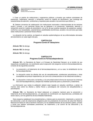 LEY GENERAL DE SALUD
CÁMARA DE DIPUTADOS DEL H. CONGRESO DE LA UNIÓN
Secretaría General
Secretaría de Servicios Parlamentarios
Últimas Reformas DOF 10-05-2016
70 de 263
I. Crear un padrón de instituciones y organismos públicos y privados que realicen actividades de
prevención, tratamiento, atención y reinserción social en materia de alcoholismo, que contenga las
características de atención, condiciones y requisitos para acceder a los servicios que ofrecen; y
II. Celebrar convenios de colaboración con instituciones nacionales e internacionales de los sectores
social y privado, y con personas físicas que se dediquen a la prevención, tratamiento, atención y
reinserción social en materia de alcoholismo, con el fin de que quienes requieran de asistencia, puedan,
conforme a sus necesidades, características, posibilidades económicas, acceder a los servicios que todas
estas instituciones o personas físicas ofrecen.
La ubicación de los centros, se basará en estudios epidemiológicos de las enfermedades derivadas
del alcoholismo en cada región del país.
CAPITULO III
Programa Contra el Tabaquismo
Artículo 188. Se deroga.
Artículo 189. Se deroga.
Artículo 190. Se deroga.
CAPITULO IV
Programa Contra la Farmacodependencia
Artículo 191.- La Secretaría de Salud y el Consejo de Salubridad General, en el ámbito de sus
respectivas competencias, se coordinarán para la ejecución del programa contra la famacodependencia,
a través de las siguientes acciones:
I. La prevención y el tratamiento de la farmacodependencia y, en su caso, la rehabilitación de los
farmacodependientes;
II. La educación sobre los efectos del uso de estupefacientes, substancias psicotrópicas y otras
susceptibles de producir dependencia, así como sus consecuencias en las relaciones sociales y;
III. La educación e instrucción a la familia y a la comunidad sobre la forma de reconocer los síntomas
de la farmacodependencia y adoptar las medidas oportunas para su prevención y tratamiento.
La información que reciba la población deberá estar basada en estudios científicos y alertar de
manera clara sobre los efectos y daños físicos y psicológicos del consumo de estupefacientes y
psicotrópicos.
Artículo 192.- La Secretaría de Salud elaborará un programa nacional para la prevención y
tratamiento de la farmacodependencia, y lo ejecutará en coordinación con dependencias y entidades del
sector salud y con los gobiernos de las entidades federativas.
Este programa establecerá los procedimientos y criterios para la prevención, tratamiento y control de
las adicciones y será de observancia obligatoria para los prestadores de servicios de salud del Sistema
Nacional de Salud en todo el territorio nacional y en los establecimientos de los sectores público, privado
y social que realicen actividades preventivas, de tratamiento y de control de las adicciones y la
farmacodependencia.
 
