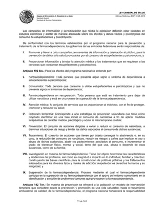 LEY GENERAL DE SALUD
CÁMARA DE DIPUTADOS DEL H. CONGRESO DE LA UNIÓN
Secretaría General
Secretaría de Servicios Parlamentarios
Últimas Reformas DOF 10-05-2016
71 de 263
Las campañas de información y sensibilización que reciba la población deberán estar basadas en
estudios científicos y alertar de manera adecuada sobre los efectos y daños físicos y psicológicos del
consumo de estupefacientes y psicotrópicos.
De conformidad con los términos establecidos por el programa nacional para la prevención y
tratamiento de la farmacodependencia, los gobiernos de las entidades federativas serán responsables de:
I. Promover y llevar a cabo campañas permanentes de información y orientación al público, para la
prevención de daños a la salud provocados por el consumo de estupefacientes y psicotrópicos; y
II. Proporcionar información y brindar la atención médica y los tratamientos que se requieran a las
personas que consuman estupefacientes y psicotrópicos.
Artículo 192 bis.- Para los efectos del programa nacional se entiende por:
I. Farmacodependiente: Toda persona que presenta algún signo o síntoma de dependencia a
estupefacientes o psicotrópicos;
II. Consumidor: Toda persona que consume o utilice estupefacientes o psicotrópicos y que no
presente signos ni síntomas de dependencia;
III. Farmacodependiente en recuperación: Toda persona que está en tratamiento para dejar de
utilizar narcóticos y está en un proceso de superación de la farmacodependencia;
IV. Atención médica: Al conjunto de servicios que se proporcionan al individuo, con el fin de proteger,
promover y restaurar su salud;
V. Detección temprana: Corresponde a una estrategia de prevención secundaria que tiene como
propósito identificar en una fase inicial el consumo de narcóticos a fin de aplicar medidas
terapéuticas de carácter médico, psicológico y social lo más temprano posible;
VI. Prevención: El conjunto de acciones dirigidas a evitar o reducir el consumo de narcóticos, a
disminuir situaciones de riesgo y limitar los daños asociados al consumo de dichas sustancias;
VII. Tratamiento: El conjunto de acciones que tienen por objeto conseguir la abstinencia o, en su
caso, la reducción del consumo de narcóticos, reducir los riesgos y daños que implican el uso y
abuso de dichas sustancias, abatir los padecimientos asociados al consumo, e incrementar el
grado de bienestar físico, mental y social, tanto del que usa, abusa o depende de esas
sustancias, como de su familia;
VIII. Investigación en materia de farmacodependencia: Tiene por objeto determinar las características
y tendencias del problema, así como su magnitud e impacto en lo individual, familiar y colectivo;
construyendo las bases científicas para la construcción de políticas públicas y los tratamientos
adecuados para los diversos tipos y niveles de adicción; respetando los derechos humanos y su
integridad, y
IX. Suspensión de la farmacodependencia: Proceso mediante el cual el farmacodependiente
participa en la superación de su farmacodependencia con el apoyo del entorno comunitario en la
identificación y solución de problemas comunes que provocaron la farmacodependencia.
Artículo 192 Ter.- En materia de prevención se ofrecerá a la población un modelo de intervención
temprana que considere desde la prevención y promoción de una vida saludable, hasta el tratamiento
ambulatorio de calidad, de la farmacodependencia, el programa nacional fortalecerá la responsabilidad
 