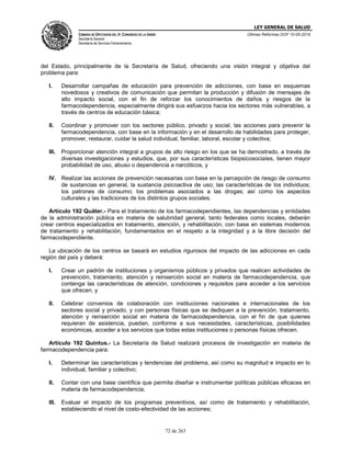 LEY GENERAL DE SALUD
CÁMARA DE DIPUTADOS DEL H. CONGRESO DE LA UNIÓN
Secretaría General
Secretaría de Servicios Parlamentarios
Últimas Reformas DOF 10-05-2016
72 de 263
del Estado, principalmente de la Secretaría de Salud, ofreciendo una visión integral y objetiva del
problema para:
I. Desarrollar campañas de educación para prevención de adicciones, con base en esquemas
novedosos y creativos de comunicación que permitan la producción y difusión de mensajes de
alto impacto social, con el fin de reforzar los conocimientos de daños y riesgos de la
farmacodependencia, especialmente dirigirá sus esfuerzos hacia los sectores más vulnerables, a
través de centros de educación básica;
II. Coordinar y promover con los sectores público, privado y social, las acciones para prevenir la
farmacodependencia, con base en la información y en el desarrollo de habilidades para proteger,
promover, restaurar, cuidar la salud individual, familiar, laboral, escolar y colectiva;
III. Proporcionar atención integral a grupos de alto riesgo en los que se ha demostrado, a través de
diversas investigaciones y estudios, que, por sus características biopsicosociales, tienen mayor
probabilidad de uso, abuso o dependencia a narcóticos, y
IV. Realizar las acciones de prevención necesarias con base en la percepción de riesgo de consumo
de sustancias en general, la sustancia psicoactiva de uso; las características de los individuos;
los patrones de consumo; los problemas asociados a las drogas; así como los aspectos
culturales y las tradiciones de los distintos grupos sociales.
Artículo 192 Quáter.- Para el tratamiento de los farmacodependientes, las dependencias y entidades
de la administración pública en materia de salubridad general, tanto federales como locales, deberán
crear centros especializados en tratamiento, atención, y rehabilitación, con base en sistemas modernos
de tratamiento y rehabilitación, fundamentados en el respeto a la integridad y a la libre decisión del
farmacodependiente.
La ubicación de los centros se basará en estudios rigurosos del impacto de las adicciones en cada
región del país y deberá:
I. Crear un padrón de instituciones y organismos públicos y privados que realicen actividades de
prevención, tratamiento, atención y reinserción social en materia de farmacodependencia, que
contenga las características de atención, condiciones y requisitos para acceder a los servicios
que ofrecen, y
II. Celebrar convenios de colaboración con instituciones nacionales e internacionales de los
sectores social y privado, y con personas físicas que se dediquen a la prevención, tratamiento,
atención y reinserción social en materia de farmacodependencia, con el fin de que quienes
requieran de asistencia, puedan, conforme a sus necesidades, características, posibilidades
económicas, acceder a los servicios que todas estas instituciones o personas físicas ofrecen.
Artículo 192 Quintus.- La Secretaría de Salud realizará procesos de investigación en materia de
farmacodependencia para:
I. Determinar las características y tendencias del problema, así como su magnitud e impacto en lo
individual, familiar y colectivo;
II. Contar con una base científica que permita diseñar e instrumentar políticas públicas eficaces en
materia de farmacodependencia;
III. Evaluar el impacto de los programas preventivos, así como de tratamiento y rehabilitación,
estableciendo el nivel de costo-efectividad de las acciones;
 