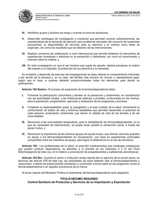 LEY GENERAL DE SALUD
CÁMARA DE DIPUTADOS DEL H. CONGRESO DE LA UNIÓN
Secretaría General
Secretaría de Servicios Parlamentarios
Últimas Reformas DOF 10-05-2016
73 de 263
IV. Identificar grupos y factores de riesgo y orientar la toma de decisiones;
V. Desarrollar estrategias de investigación y monitoreo que permitan conocer suficientemente, las
características de la demanda de atención para problemas derivados del consumo de sustancias
psicoactivas, la disponibilidad de recursos para su atención y la manera como éstos se
organizan, así como los resultados que se obtienen de las intervenciones;
VI. Realizar convenios de colaboración a nivel internacional que permita fortalecer el intercambio de
experiencias novedosas y efectivas en la prevención y tratamiento, así como el conocimiento y
avances sobre la materia, y
VII. En toda investigación en que el ser humano sea sujeto de estudio, deberá prevalecer el criterio
del respeto a su dignidad, la protección de sus derechos y su bienestar.
En el diseño y desarrollo de este tipo de investigaciones se debe obtener el consentimiento informado
y por escrito de la persona y, en su caso, del familiar más cercano en vínculo, o representante legal,
según sea el caso, a quienes deberán proporcionárseles todos los elementos para decidir su
participación.
Artículo 192 Sextus.- El proceso de superación de la farmacodependencia debe:
I. Fomentar la participación comunitaria y familiar en la prevención y tratamiento, en coordinación
con las autoridades locales, y las instituciones públicas o privadas, involucradas en los mismos,
para la planeación, programación, ejecución y evaluación de los programas y acciones;
II. Fortalecer la responsabilidad social, la autogestión y el auto cuidado de la salud, fomentando la
conformación de estilos de vida y entornos saludables que permitan desarrollar el potencial de
cada persona, propiciando condiciones que eleven la calidad de vida de las familias y de las
comunidades;
III. Reconocer a las comunidades terapéuticas, para la rehabilitación de farmacodependientes, en la
que sin necesidad de internamiento, se pueda hacer posible la reinserción social, a través del
apoyo mutuo, y
IV. Reconocer la importancia de los diversos grupos de ayuda mutua, que ofrecen servicios gratuitos
en apoyo a los farmacodependientes en recuperación, con base en experiencias vivenciales
compartidas entre los miembros del grupo, para lograr la abstinencia en el uso de narcóticos.
Artículo 193.- Los profesionales de la salud, al prescribir medicamentos que contengan substancias
que puedan producir dependencia, se atendrán a lo previsto en los Capítulos V y VI del Título
Décimosegundo de esta Ley, en lo relativo a prescripción de estupefacientes y substancias psicotrópicas.
Artículo 193 Bis.- Cuando el centro o institución reciba reporte del no ejercicio de la acción penal, en
términos del artículo 478 de esta Ley, las autoridades de salud deberán citar al farmacodependiente o
consumidor, a efecto de proporcionarle orientación y conminarlo a tomar parte en los programas contra la
farmacodependencia o en aquellos preventivos de la misma.
Al tercer reporte del Ministerio Público el tratamiento del farmacodependiente será obligatorio.
TITULO DECIMO SEGUNDO
Control Sanitario de Productos y Servicios de su Importación y Exportación
 
