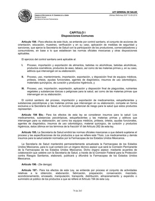 LEY GENERAL DE SALUD
CÁMARA DE DIPUTADOS DEL H. CONGRESO DE LA UNIÓN
Secretaría General
Secretaría de Servicios Parlamentarios
Últimas Reformas DOF 10-05-2016
74 de 263
CAPITULO I
Disposiciones Comunes
Artículo 194.- Para efectos de este título, se entiende por control sanitario, el conjunto de acciones de
orientación, educación, muestreo, verificación y en su caso, aplicación de medidas de seguridad y
sanciones, que ejerce la Secretaría de Salud con la participación de los productores, comercializadores y
consumidores, en base a lo que establecen las normas oficiales mexicanas y otras disposiciones
aplicables.
El ejercicio del control sanitario será aplicable al:
I. Proceso, importación y exportación de alimentos, bebidas no alcohólicas, bebidas alcohólicas,
productos cosméticos, productos de aseo, tabaco, así como de las materias primas y, en su caso,
aditivos que intervengan en su elaboración;
II. Proceso, uso, mantenimiento, importación, exportación, y disposición final de equipos médicos,
prótesis, órtesis, ayudas funcionales, agentes de diagnóstico, insumos de uso odontológico,
materiales quirúrgicos, de curación y productos higiénicos, y
III. Proceso, uso, importación, exportación, aplicación y disposición final de plaguicidas, nutrientes
vegetales y substancias tóxicas o peligrosas para la salud, así como de las materias primas que
intervengan en su elaboración.
El control sanitario del proceso, importación y exportación de medicamentos, estupefacientes y
substancias psicotrópicas y las materias primas que intervengan en su elaboración, compete en forma
exclusiva a la Secretaría de Salud, en función del potencial de riesgo para la salud que estos productos
representan.
Artículo 194 Bis.- Para los efectos de esta ley se consideran insumos para la salud: Los
medicamentos, substancias psicotrópicas, estupefacientes y las materias primas y aditivos que
intervengan para su elaboración; así como los equipos médicos, prótesis, órtesis, ayudas funcionales,
agentes de diagnóstico, insumos de uso odontológico, material quirúrgico, de curación y productos
higiénicos, éstos últimos en los términos de la fracción VI del Artículo 262 de esta ley.
Artículo 195. La Secretaría de Salud emitirá las normas oficiales mexicanas a que deberá sujetarse el
proceso y las especificaciones de los productos a que se refiere este Título. Los medicamentos y demás
insumos para la salud estarán normados por la Farmacopea de los Estados Unidos Mexicanos.
La Secretaría de Salud mantendrá permanentemente actualizada la Farmacopea de los Estados
Unidos Mexicanos, para lo cual contará con un órgano técnico asesor que será la Comisión Permanente
de la Farmacopea de los Estados Unidos Mexicanos. Dicho órgano asesor, mediante acuerdos de
colaboración que celebre con la Secretaría de Salud, a través de la Comisión Federal para la Protección
contra Riesgos Sanitarios, elaborará, publicará y difundirá la Farmacopea de los Estados Unidos
Mexicanos.
Artículo 196.- (Se deroga)
Artículo 197.- Para los efectos de esta Ley, se entiende por proceso el conjunto de actividades
relativas a la obtención, elaboración, fabricación, preparación, conservación, mezclado,
acondicionamiento, envasado, manipulación, transporte, distribución, almacenamiento y expendio o
suministro al público de los productos a que se refiere el Artículo 194 de esta Ley.
 