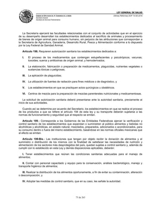LEY GENERAL DE SALUD
CÁMARA DE DIPUTADOS DEL H. CONGRESO DE LA UNIÓN
Secretaría General
Secretaría de Servicios Parlamentarios
Últimas Reformas DOF 10-05-2016
75 de 263
La Secretaría ejercerá las facultades relacionadas con el conjunto de actividades que en el ejercicio
de su desempeño desarrollan los establecimientos dedicados al sacrificio de animales y procesamiento
de bienes de origen animal para consumo humano, sin perjuicio de las atribuciones que correspondan a
la Secretaría de Agricultura, Ganadería, Desarrollo Rural, Pesca y Alimentación conforme a lo dispuesto
por la Ley Federal de Sanidad Animal.
Artículo 198. Requieren autorización sanitaria los establecimientos dedicados a:
I. El proceso de los medicamentos que contengan estupefacientes y psicotrópicos; vacunas;
toxoides; sueros y antitoxinas de origen animal, y hemoderivados;
II. La elaboración, fabricación o preparación de medicamentos, plaguicidas, nutrientes vegetales o
sustancias tóxicas o peligrosas;
III. La aplicación de plaguicidas;
IV. La utilización de fuentes de radiación para fines médicos o de diagnóstico, y
V. Los establecimientos en que se practiquen actos quirúrgicos u obstétricos.
VI. Centros de mezcla para la preparación de mezclas parenterales nutricionales y medicamentosas.
La solicitud de autorización sanitaria deberá presentarse ante la autoridad sanitaria, previamente al
inicio de sus actividades.
Cuando así se determine por acuerdo del Secretario, los establecimientos en que se realice el proceso
de los productos a que se refiere el artículo 194 de esta ley y su transporte deberán sujetarse a las
normas de funcionamiento y seguridad que al respecto se emitan.
Artículo 199.- Corresponde a los Gobiernos de las Entidades Federativas ejercer la verificación y
control sanitario de los establecimientos que expendan o suministren al público alimentos y bebidas no
alcohólicas y alcohólicas, en estado natural, mezclados, preparados, adicionados o acondicionados, para
su consumo dentro o fuera del mismo establecimiento, basándose en las normas oficiales mexicanas que
al efecto se emitan.
Artículo 199-Bis.- Las instituciones que tengan por objeto recibir la donación de alimentos y el
suministro o distribución de los mismos con la finalidad de satisfacer las necesidades de nutrición y
alimentación de los sectores más desprotegidos del país, quedan sujetas a control sanitario y, además de
cumplir con lo establecido en esta Ley y demás disposiciones aplicables, deberán:
I. Tener establecimientos que reúnan las condiciones sanitarias adecuadas para el manejo de
alimentos;
II. Contar con personal capacitado y equipo para la conservación, análisis bacteriológico, manejo y
transporte higiénico de alimentos;
III. Realizar la distribución de los alimentos oportunamente, a fin de evitar su contaminación, alteración
o descomposición, y
IV. Adoptar las medidas de control sanitario, que en su caso, les señale la autoridad.
 