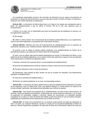 LEY GENERAL DE SALUD
CÁMARA DE DIPUTADOS DEL H. CONGRESO DE LA UNIÓN
Secretaría General
Secretaría de Servicios Parlamentarios
Últimas Reformas DOF 10-05-2016
76 de 263
Se considerará responsable exclusivo del suministro de alimentos que por alguna circunstancia se
encuentren en estado de descomposición y que por esta razón causen un daño a la salud, a la persona o
institución que hubiere efectuado su distribución.
Artículo 200.- La Secretaría de Salud determinará, con base en los riesgos que representen para la
salud, los establecimientos a que se refiere el artículo 198 de la Ley, que requieren para su
funcionamiento:
I. Contar, en su caso, con un responsable que reúna los requisitos que se establecen en esta ley y en
los reglamentos respectivos;
II. (Se deroga).
III. Utilizar la última edición de la Farmacopea de los Estados Unidos Mexicanos y sus suplementos,
mismos que serán elaborados y actualizados por la Secretaría de Salud.
Artículo 200 Bis.- Deberán dar aviso de funcionamiento los establecimientos que no requieran de
autorización sanitaria y que, mediante acuerdo, determine la Secretaría de Salud.
El acuerdo a que se refiere el párrafo anterior clasificará a los establecimientos en función de la
actividad que realicen y se publicará en el Diario Oficial de la Federación.
El aviso a que se refiere este artículo deberá presentarse por escrito a la Secretaría de Salud o a los
gobiernos de las entidades federativas, por lo menos treinta días anteriores a aquel en que se pretendan
iniciar operaciones y contendrá los siguientes datos:
I. Nombre y domicilio de la persona física o moral propietaria del establecimiento;
II. Domicilio del establecimiento donde se realiza el proceso y fecha de inicio de operaciones;
III. Procesos utilizados y línea o líneas de productos;
IV. Declaración, bajo protesta de decir verdad, de que se cumplen los requisitos y las disposiciones
aplicables al establecimiento;
V. Clave de la actividad del establecimiento, y
VI. Número de cédula profesional, en su caso, de responsable sanitario.
Artículo 201. La Secretaría de Salud, determinará los tipos de establecimientos dedicados al proceso
de los productos a que se refiere este Título, que deberán efectuar su control interno con base en las
normas oficiales mexicanas o las disposiciones aplicables que al efecto se expidan.
Artículo 202.- Todo cambio de propietario de un establecimiento, de razón social o denominación, de
domicilio, cesión de derechos de productos, la fabricación de nuevas líneas de productos o, en su caso,
la suspensión de actividades, trabajos o servicios, deberá ser comunicado a la autoridad sanitaria
competente en un plazo no mayor de treinta días hábiles a partir de la fecha en que se hubiese realizado,
sujetándose al cumplimiento de las disposiciones que al efecto se emitan.
Artículo 203.- El titular de la autorización de un producto podrá permitir que éste sea elaborado en
todo o en parte, por cualquier fabricante, cuando se cumpla con los requisitos establecidos al efecto en
esta ley y demás disposiciones aplicables. En este caso el titular de la autorización deberá dar aviso por
 