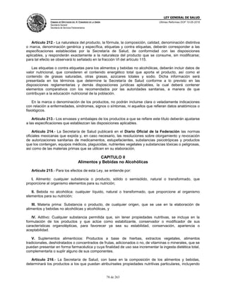 LEY GENERAL DE SALUD
CÁMARA DE DIPUTADOS DEL H. CONGRESO DE LA UNIÓN
Secretaría General
Secretaría de Servicios Parlamentarios
Últimas Reformas DOF 10-05-2016
78 de 263
Artículo 212.- La naturaleza del producto, la fórmula, la composición, calidad, denominación distintiva
o marca, denominación genérica y específica, etiquetas y contra etiquetas, deberán corresponder a las
especificaciones establecidas por la Secretaría de Salud, de conformidad con las disposiciones
aplicables, y responderán exactamente a la naturaleza del producto que se consume, sin modificarse;
para tal efecto se observará lo señalado en la fracción VI del artículo 115.
Las etiquetas o contra etiquetas para los alimentos y bebidas no alcohólicas, deberán incluir datos de
valor nutricional, que consideren el contenido energético total que aporta el producto, así como el
contenido de grasas saturadas, otras grasas, azúcares totales y sodio. Dicha información será
presentada en los términos que determine la Secretaría de Salud conforme a lo previsto en las
disposiciones reglamentarias y demás disposiciones jurídicas aplicables, la cual deberá contener
elementos comparativos con los recomendados por las autoridades sanitarias, a manera de que
contribuyan a la educación nutricional de la población.
En la marca o denominación de los productos, no podrán incluirse clara o veladamente indicaciones
con relación a enfermedades, síndromes, signos o síntomas, ni aquellos que refieran datos anatómicos o
fisiológicos.
Artículo 213.- Los envases y embalajes de los productos a que se refiere este título deberán ajustarse
a las especificaciones que establezcan las disposiciones aplicables.
Artículo 214.- La Secretaría de Salud publicará en el Diario Oficial de la Federación las normas
oficiales mexicanas que expida y, en caso necesario, las resoluciones sobre otorgamiento y revocación
de autorizaciones sanitarias de medicamentos, estupefacientes, substancias psicotrópicas y productos
que los contengan, equipos médicos, plaguicidas, nutrientes vegetales y substancias tóxicas o peligrosas,
así como de las materias primas que se utilicen en su elaboración.
CAPITULO II
Alimentos y Bebidas no Alcohólicas
Artículo 215.- Para los efectos de esta Ley, se entiende por:
I. Alimento: cualquier substancia o producto, sólido o semisólido, natural o transformado, que
proporcione al organismo elementos para su nutrición;
II. Bebida no alcohólica: cualquier líquido, natural o transformado, que proporcione al organismo
elementos para su nutrición;
III. Materia prima: Substancia o producto, de cualquier origen, que se use en la elaboración de
alimentos y bebidas no alcohólicas y alcohólicas, y
IV. Aditivo: Cualquier substancia permitida que, sin tener propiedades nutritivas, se incluya en la
formulación de los productos y que actúe como estabilizante, conservador o modificador de sus
características organolépticas, para favorecer ya sea su estabilidad, conservación, apariencia o
aceptabilidad.
V. Suplementos alimenticios: Productos a base de hierbas, extractos vegetales, alimentos
tradicionales, deshidratados o concentrados de frutas, adicionados o no, de vitaminas o minerales, que se
puedan presentar en forma farmacéutica y cuya finalidad de uso sea incrementar la ingesta dietética total,
complementarla o suplir alguno de sus componentes.
Artículo 216.- La Secretaría de Salud, con base en la composición de los alimentos y bebidas,
determinará los productos a los que puedan atribuírseles propiedades nutritivas particulares, incluyendo
 