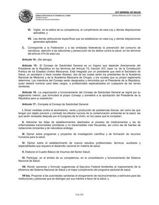LEY GENERAL DE SALUD
CÁMARA DE DIPUTADOS DEL H. CONGRESO DE LA UNIÓN
Secretaría General
Secretaría de Servicios Parlamentarios
Últimas Reformas DOF 10-05-2016
8 de 263
VI. Vigilar, en la esfera de su competencia, el cumplimiento de esta Ley y demás disposiciones
aplicables, y
VII. Las demás atribuciones específicas que se establezcan en esta Ley y demás disposiciones
generales aplicables.
C. Corresponde a la Federación y a las entidades federativas la prevención del consumo de
narcóticos, atención a las adicciones y persecución de los delitos contra la salud, en los términos
del artículo 474 de esta Ley.
Artículo 14.- (Se deroga).
Artículo 15.- El Consejo de Salubridad General es un órgano que depende directamente del
Presidente de la República en los términos del Artículo 73, fracción XVI, base 1a. de la Constitución
Política de los Estados Unidos Mexicanos. Está integrado por un presidente que será el Secretario de
Salud, un secretario y trece vocales titulares, dos de los cuales serán los presidentes de la Academia
Nacional de Medicina y de la Academia Mexicana de Cirugía, y los vocales que su propio reglamento
determine. Los miembros del Consejo serán designados y removidos por el Presidente de la República,
quien deberá nombrar para tales cargos, a profesionales especializados en cualquiera de las ramas
sanitarias.
Artículo 16.- La organización y funcionamiento del Consejo de Salubridad General se regirá por su
reglamento interior, que formulará el propio Consejo y someterá a la aprobación del Presidente de la
República para su expedición.
Artículo 17.- Compete al Consejo de Salubridad General:
I. Dictar medidas contra el alcoholismo, venta y producción de substancias tóxicas, así como las que
tengan por objeto prevenir y combatir los efectos nocivos de la contaminación ambiental en la salud, las
que serán revisadas después por el Congreso de la Unión, en los casos que le competan;
II. Adicionar las listas de establecimientos destinados al proceso de medicamentos y las de
enfermedades transmisibles prioritarias y no transmisibles más frecuentes, así como las de fuentes de
radiaciones ionizantes y de naturaleza análoga;
III. Opinar sobre programas y proyectos de investigación científica y de formación de recursos
humanos para la salud;
IV. Opinar sobre el establecimiento de nuevos estudios profesionales, técnicos, auxiliares y
especialidades que requiera el desarrollo nacional en materia de salud;
V. Elaborar el Cuadro Básico de Insumos del Sector Salud;
VI. Participar, en el ámbito de su competencia, en la consolidación y funcionamiento del Sistema
Nacional de Salud;
VII. Rendir opiniones y formular sugerencias al Ejecutivo Federal tendientes al mejoramiento de la
eficiencia del Sistema Nacional de Salud y al mejor cumplimiento del programa sectorial de salud.
VII bis. Proponer a las autoridades sanitarias el otorgamiento de reconocimientos y estímulos para las
instituciones y personas que se distingan por sus méritos a favor de la salud, y
 