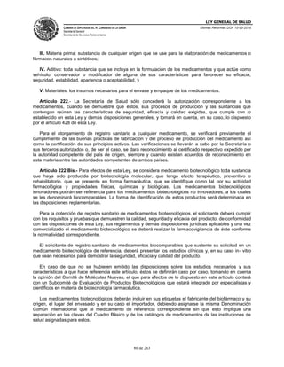 LEY GENERAL DE SALUD
CÁMARA DE DIPUTADOS DEL H. CONGRESO DE LA UNIÓN
Secretaría General
Secretaría de Servicios Parlamentarios
Últimas Reformas DOF 10-05-2016
80 de 263
III. Materia prima: substancia de cualquier origen que se use para la elaboración de medicamentos o
fármacos naturales o sintéticos;
IV. Aditivo: toda substancia que se incluya en la formulación de los medicamentos y que actúe como
vehículo, conservador o modificador de alguna de sus características para favorecer su eficacia,
seguridad, estabilidad, apariencia o aceptabilidad, y
V. Materiales: los insumos necesarios para el envase y empaque de los medicamentos.
Artículo 222.- La Secretaría de Salud sólo concederá la autorización correspondiente a los
medicamentos, cuando se demuestre que éstos, sus procesos de producción y las sustancias que
contengan reúnan las características de seguridad, eficacia y calidad exigidas, que cumple con lo
establecido en esta Ley y demás disposiciones generales, y tomará en cuenta, en su caso, lo dispuesto
por el artículo 428 de esta Ley.
Para el otorgamiento de registro sanitario a cualquier medicamento, se verificará previamente el
cumplimiento de las buenas prácticas de fabricación y del proceso de producción del medicamento así
como la certificación de sus principios activos. Las verificaciones se llevarán a cabo por la Secretaría o
sus terceros autorizados o, de ser el caso, se dará reconocimiento al certificado respectivo expedido por
la autoridad competente del país de origen, siempre y cuando existan acuerdos de reconocimiento en
esta materia entre las autoridades competentes de ambos países.
Artículo 222 Bis.- Para efectos de esta Ley, se considera medicamento biotecnológico toda sustancia
que haya sido producida por biotecnología molecular, que tenga efecto terapéutico, preventivo o
rehabilitatorio, que se presente en forma farmacéutica, que se identifique como tal por su actividad
farmacológica y propiedades físicas, químicas y biológicas. Los medicamentos biotecnológicos
innovadores podrán ser referencia para los medicamentos biotecnológicos no innovadores, a los cuales
se les denominará biocomparables. La forma de identificación de estos productos será determinada en
las disposiciones reglamentarias.
Para la obtención del registro sanitario de medicamentos biotecnológicos, el solicitante deberá cumplir
con los requisitos y pruebas que demuestren la calidad, seguridad y eficacia del producto, de conformidad
con las disposiciones de esta Ley, sus reglamentos y demás disposiciones jurídicas aplicables y una vez
comercializado el medicamento biotecnológico se deberá realizar la farmacovigilancia de éste conforme
la normatividad correspondiente.
El solicitante de registro sanitario de medicamentos biocomparables que sustente su solicitud en un
medicamento biotecnológico de referencia, deberá presentar los estudios clínicos y, en su caso in- vitro
que sean necesarios para demostrar la seguridad, eficacia y calidad del producto.
En caso de que no se hubieren emitido las disposiciones sobre los estudios necesarios y sus
características a que hace referencia este artículo, éstos se definirán caso por caso, tomando en cuenta
la opinión del Comité de Moléculas Nuevas, el que para efectos de lo dispuesto en este artículo contará
con un Subcomité de Evaluación de Productos Biotecnológicos que estará integrado por especialistas y
científicos en materia de biotecnología farmacéutica.
Los medicamentos biotecnológicos deberán incluir en sus etiquetas el fabricante del biofármaco y su
origen, el lugar del envasado y en su caso el importador, debiendo asignarse la misma Denominación
Común Internacional que al medicamento de referencia correspondiente sin que esto implique una
separación en las claves del Cuadro Básico y de los catálogos de medicamentos de las instituciones de
salud asignadas para estos.
 