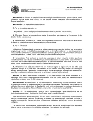 LEY GENERAL DE SALUD
CÁMARA DE DIPUTADOS DEL H. CONGRESO DE LA UNIÓN
Secretaría General
Secretaría de Servicios Parlamentarios
Últimas Reformas DOF 10-05-2016
81 de 263
Artículo 223.- El proceso de los productos que contengan plantas medicinales queda sujeto al control
sanitario a que se refiere este capítulo y a las normas oficiales mexicanas que al efecto emita la
Secretaría de Salud.
Artículo 224.- Los medicamentos se clasifican:
A. Por su forma de preparación en:
I. Magistrales: Cuando sean preparados conforme a la fórmula prescrita por un médico,
II. Oficinales: Cuando la preparación se realice de acuerdo a las reglas de la Farmacopea de los
Estados Unidos Mexicanos, y
III. Especialidades farmacéuticas: Cuando sean preparados con fórmulas autorizadas por la Secretaría
de Salud, en establecimientos de la industria químico-farmacéutica.
B. Por su naturaleza:
I. Alopáticos: Toda substancia o mezcla de substancias de origen natural o sintético que tenga efecto
terapéutico, preventivo o rehabilitatorio, que se presente en forma farmacéutica y se identifique como tal
por su actividad farmacológica, características físicas, químicas y biológicas, y se encuentre registrado en
la Farmacopea de los Estados Unidos Mexicanos para medicamentos alopáticos,
II. Homeopáticos: Toda sustancia o mezcla de sustancias de origen natural o sintético que tenga
efecto terapéutico, preventivo o rehabilitatorio y que sea elaborado de acuerdo con los procedimientos de
fabricación descritos en la Farmacopea Homeopática de los Estados Unidos Mexicanos, en las de otros
países u otras fuentes de información científica nacional e internacional, y
III. Herbolarios: Los productos elaborados con material vegetal o algún derivado de éste, cuyo
ingrediente principal es la parte aérea o subterránea de una planta o extractos y tinturas, así como jugos,
resinas, aceites grasos y esenciales, presentados en forma farmacéutica, cuya eficacia terapéutica y
seguridad ha sido confirmada científicamente en la literatura nacional o internacional.
Artículo 224 Bis.- Medicamentos huérfanos: A los medicamentos que estén destinados a la
prevención, diagnóstico o tratamiento de enfermedades raras, las cuales tienen una prevalencia de no
más de 5 personas por cada 10, 000 habitantes.
Artículo 224 Bis 1.- La Secretaría de Salud implementará las medidas y acciones necesarias a efecto
de impulsar y fomentar la disponibilidad de los medicamentos huérfanos, haciéndolos asequibles para la
población. Asimismo, la Secretaría de Salud podrá emitir recomendaciones a los Institutos Nacionales de
Salud para la investigación y el desarrollo de medicamentos con potencial en su efectividad.
Artículo 225.- Los medicamentos, para su uso y comercialización, serán identificados por sus
denominaciones genérica y distintiva. La identificación genérica será obligatoria.
En la denominación distintiva no podrá incluirse clara o veladamente la composición del medicamento
o su acción terapéutica. Tampoco indicaciones en relación con enfermedades, síndromes, síntomas, ni
aquéllas que recuerden datos anatómicos o fenómenos fisiológicos, excepto en vacunas y productos
biológicos.
Las disposiciones reglamentarias determinarán la forma en la que las denominaciones señaladas
deberán usarse en la prescripción, publicidad, etiquetado y en cualquier otra referencia.
 