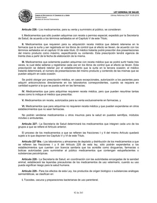LEY GENERAL DE SALUD
CÁMARA DE DIPUTADOS DEL H. CONGRESO DE LA UNIÓN
Secretaría General
Secretaría de Servicios Parlamentarios
Últimas Reformas DOF 10-05-2016
82 de 263
Artículo 226.- Los medicamentos, para su venta y suministro al público, se consideran:
I. Medicamentos que sólo pueden adquirirse con receta o permiso especial, expedido por la Secretaría
de Salud, de acuerdo a los términos señalados en el Capítulo V de este Título;
II. Medicamentos que requieren para su adquisición receta médica que deberá retenerse en la
farmacia que la surta y ser registrada en los libros de control que al efecto se lleven, de acuerdo con los
términos señalados en el capítulo VI de este título. El médico tratante podrá prescribir dos presentaciones
del mismo producto como máximo, especificando su contenido. Esta prescripción tendrá vigencia de
treinta días a partir de la fecha de elaboración de la misma.
III. Medicamentos que solamente pueden adquirirse con receta médica que se podrá surtir hasta tres
veces, la cual debe sellarse y registrarse cada vez en los libros de control que al efecto se lleven. Esta
prescripción se deberá retener por el establecimiento que la surta en la tercera ocasión; el médico
tratante determinará, el número de presentaciones del mismo producto y contenido de las mismas que se
puedan adquirir en cada ocasión.
Se podrá otorgar por prescripción médica, en casos excepcionales, autorización a los pacientes para
adquirir anticonvulsivos directamente en los laboratorios correspondientes, cuando se requiera en
cantidad superior a la que se pueda surtir en las farmacias;
IV. Medicamentos que para adquirirse requieren receta médica, pero que pueden resurtirse tantas
veces como lo indique el médico que prescriba;
V. Medicamentos sin receta, autorizados para su venta exclusivamente en farmacias, y
VI. Medicamentos que para adquirirse no requieren receta médica y que pueden expenderse en otros
establecimientos que no sean farmacias.
No podrán venderse medicamentos u otros insumos para la salud en puestos semifijos, módulos
móviles o ambulantes.
Artículo 227.- La Secretaría de Salud determinará los medicamentos que integren cada uno de los
grupos a que se refiere el Artículo anterior.
El proceso de los medicamentos a que se refieren las fracciones I y II del mismo Artículo quedará
sujeto a lo que disponen los Capítulo V y VI de este Título.
Artículo 227 Bis.- Los laboratorios y almacenes de depósito y distribución de los medicamentos a que
se refieren las fracciones I y II del Artículo 226 de esta ley, sólo podrán expenderlos a los
establecimientos que cuenten con licencia sanitaria que los acredite como droguerías, farmacias o
boticas autorizadas para suministrar al público medicamentos que contengan estupefacientes o
substancias psicotrópicas.
Artículo 228.- La Secretaría de Salud, en coordinación con las autoridades encargadas de la sanidad
animal, establecerá las leyendas precautorias de los medicamentos de uso veterinario, cuando su uso
pueda significar riesgo para la salud humana.
Artículo 229.- Para los efectos de esta Ley, los productos de origen biológico o substancias análogas
semisintéticas, se clasifican en:
I. Toxoides, vacuna y preparaciones bacterianas de uso parenteral;
 