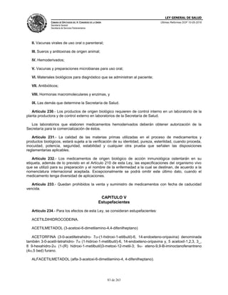 LEY GENERAL DE SALUD
CÁMARA DE DIPUTADOS DEL H. CONGRESO DE LA UNIÓN
Secretaría General
Secretaría de Servicios Parlamentarios
Últimas Reformas DOF 10-05-2016
83 de 263
II. Vacunas virales de uso oral o parenteral;
III. Sueros y antitoxinas de origen animal;
IV. Hemoderivados;
V. Vacunas y preparaciones microbianas para uso oral;
VI. Materiales biológicos para diagnóstico que se administran al paciente;
VII. Antibióticos;
VIII. Hormonas macromoleculares y enzimas, y
IX. Las demás que determine la Secretaría de Salud.
Artículo 230.- Los productos de origen biológico requieren de control interno en un laboratorio de la
planta productora y de control externo en laboratorios de la Secretaría de Salud.
Los laboratorios que elaboren medicamentos hemoderivados deberán obtener autorización de la
Secretaría para la comercialización de éstos.
Artículo 231.- La calidad de las materias primas utilizadas en el proceso de medicamentos y
productos biológicos, estará sujeta a la verificación de su identidad, pureza, esterilidad, cuando proceda,
inocuidad, potencia, seguridad, estabilidad y cualquier otra prueba que señalen las disposiciones
reglamentarias aplicables.
Artículo 232.- Los medicamentos de origen biológico de acción inmunológica ostentarán en su
etiqueta, además de lo previsto en el Artículo 210 de esta Ley, las especificaciones del organismo vivo
que se utilizó para su preparación y el nombre de la enfermedad a la cual se destinan, de acuerdo a la
nomenclatura internacional aceptada. Excepcionalmente se podrá omitir este último dato, cuando el
medicamento tenga diversidad de aplicaciones.
Artículo 233.- Quedan prohibidos la venta y suministro de medicamentos con fecha de caducidad
vencida.
CAPITULO V
Estupefacientes
Artículo 234.- Para los efectos de esta Ley, se consideran estupefacientes:
ACETILDIHIDROCODEINA.
ACETILMETADOL (3-acetoxi-6-dimetilamino-4,4-difenilheptano)
ACETORFINA (3-0-acetiltetrahidro- 7-(1-hidroxi-1-etilbutil)-6, 14-endoeteno-oripavina) denominada
también 3-0-acetil-tetrahidro- 7 (1-hidroxi-1-metilbutil)-6, 14-endoeteno-oripavina y, 5 acetoxil-1,2,3, 3_,
8 9-hexahidro-2 (1-(R) hidroxi-1-metilbutil)3-metoxi-12-metil-3; 9- eteno-9,9-B-iminoctanofenantreno
(4,5 bed) furano.
ALFACETILMETADOL (alfa-3-acetoxi-6-dimetilamino-4, 4-difenilheptano).
 