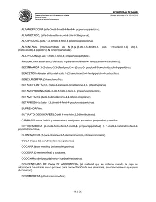 LEY GENERAL DE SALUD
CÁMARA DE DIPUTADOS DEL H. CONGRESO DE LA UNIÓN
Secretaría General
Secretaría de Servicios Parlamentarios
Últimas Reformas DOF 10-05-2016
84 de 263
ALFAMEPRODINA (alfa-3-etil-1-metil-4-fenil-4- propionoxipiperidina).
ALFAMETADOL (alfa-6-dimetilamino-4,4 difenil-3-heptanol).
ALFAPRODINA (alfa-1,3-dimetil-4-fenil-4-propionoxipiperidina).
ALFENTANIL (monoclorhidrato de N-[1-[2-(4-etil-4,5-dihidro-5- oxo- 1H-tetrazol-1-il) etil]-4-
(metoximetil)-4-piperidinil]-N fenilpropanamida).
ALILPRODINA (3-alil-1-metil-4-fenil-4- propionoxipiperidina).
ANILERIDINA (éster etílico del ácido 1-para-aminofenetil-4- fenilpiperidin-4-carboxilíco).
BECITRAMIDA (1-(3-ciano-3,3-difenilpropil)-4- (2-oxo-3- propionil-1-bencimidazolinil)-piperidina).
BENCETIDINA (éster etílico del ácido 1-(2-benciloxietil)-4- fenilpiperidin-4-carboxílico).
BENCILMORFINA (3-bencilmorfina).
BETACETILMETADOL (beta-3-acetoxi-6-dimetilamino-4,4- difenilheptano).
BETAMEPRODINA (beta-3-etil-1-metil-4-fenil-4- propionoxipiperidina).
BETAMETADOL (beta-6-dimetilamino-4,4-difenil-3-heptanol).
BETAPRODINA (beta-1,3,dimetil-4-fenil-4-propionoxipiperidina).
BUPRENORFINA.
BUTIRATO DE DIOXAFETILO (etil 4-morfolín-2,2-difenilbutirato).
CANNABIS sativa, índica y americana o mariguana, su resina, preparados y semillas.
CETOBEMIDONA (4-meta-hidroxifenil-1-metil-4- propionilpiperidina) ó 1-metil-4-metahidroxifenil-4-
propionilpiperidina).
CLONITACENO (2-para-clorobencil-1-dietilaminoetil-5- nitrobencimidazol).
COCA (hojas de). (erythroxilon novogratense).
COCAINA (éster metílico de benzoilecgonina).
CODEINA (3-metilmorfina) y sus sales.
CODOXIMA (dehidrocodeinona-6-carboximetiloxima).
CONCENTRADO DE PAJA DE ADORMIDERA (el material que se obtiene cuando la paja de
adormidera ha entrado en un proceso para concentración de sus alcaloides, en el momento en que pasa
al comercio).
DESOMORFINA (dihidrodeoximorfina).
 
