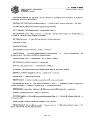 LEY GENERAL DE SALUD
CÁMARA DE DIPUTADOS DEL H. CONGRESO DE LA UNIÓN
Secretaría General
Secretaría de Servicios Parlamentarios
Últimas Reformas DOF 10-05-2016
85 de 263
DEXTROMORAMIDA ((+)-4-[2-metil-4-oxo-3,3-difenil-4-(1- pirrolidinil)-butil] morfolina) ó [+]-3-metil-
2,2-difenil-4- morfolinobutirilpirrolidina).
DEXTROPROPOXIFENO ( -(+)-4 dimetilamino-1,2-difenil-3-metil-2 butanol propionato) y sus sales.
DIAMPROMIDA (n-[2-(metilfenetilamino)-propil]-propionanilida).
DIETILTIAMBUTENO (3-dietilamino-1,1-di-(2'-tienil)-1-buteno).
DIFENOXILATO (éster etílico del ácido 1-(3-ciano-3,3- difenilpropil)-4-fenilpiperidín-4-carboxílico), ó
2,2 difenil-4- carbetoxi-4-fenil) piperidin) butironitril).
DIFENOXINA (ácido 1-(3-ciano-3,3-difenilpropil)-4- fenilisonipecótico).
DIHIDROCODEINA.
DIHIDROMORFINA.
DIMEFEPTANOL (6-dimetilamino-4,4-difenil-3-heptanol).
DIMENOXADOL (2-dimetilaminoetil-1-etoxi-1,1-difenilacetato), ó 1-etoxi-1-difenilacetato de
dimetilaminoetilo ó dimetilaminoetil difenil-alfaetoxiacetato.
DIMETILTIAMBUTENO (3-dimetilamino-1,1-di-(2'-tienil)-1-buteno).
DIPIPANONA (4,4-difenil-6-piperidín-3-heptanona).
DROTEBANOL (3,4-dimetoxi-17-metilmorfinán-6 ,14-diol).
ECGONINA sus ésteres y derivados que sean convertibles en ecgonina y cocaína.
ETILMETILTIAMBUTENO (3-etilmetilano-1,1-di(2'-tienil)-1- buteno).
ETILMORFINA (3-etilmorfina) ó dionina.
ETONITACENO (1-dietilaminoetil-2-para-etoxibencil-5- nitrobencimidazol).
ETORFINA (7,8-dihidro-7 ,1 (R)-hidroxi-1-metilbutil 0
6
-metil-6- 14-endoeteno- morfina, denominada
también (tetrahidro-7 ;-(1-hidroxi- 1-metilbutil)-6,14 endoeteno-oripavina).
ETOXERIDINA (éster etílico del ácido 1-[2-(2-hidroxietoxi) etil]-4-fenilpiperidín-4-carboxílico.
FENADOXONA (6-morfolín-4,4-difenil-3-heptanona).
FENAMPROMIDA (n-(1-metil-2-piperidinoetil)-propionanilida) ó n- [1-metil-2- (1-piperidinil)-etil] -n-
fenilpropanamida.
FENAZOCINA (2'-hidroxi-5,9-dimetil-2-fenetil-6,7-benzomorfán).
FENMETRAZINA (3-metil-2-fenilmorfolina 7-benzomorfán ó 1,2,3,4,5,6-hexahidro-8-hidroxi 6-11-
dimetil-3-fenetil-2,6,-metano- 3-benzazocina).
 