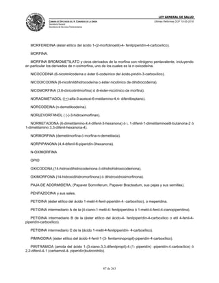 LEY GENERAL DE SALUD
CÁMARA DE DIPUTADOS DEL H. CONGRESO DE LA UNIÓN
Secretaría General
Secretaría de Servicios Parlamentarios
Últimas Reformas DOF 10-05-2016
87 de 263
MORFERIDINA (éster etílico del ácido 1-(2-morfolinoetil)-4- fenilpiperidín-4-carboxílico).
MORFINA.
MORFINA BROMOMETILATO y otros derivados de la morfina con nitrógeno pentavalente, incluyendo
en particular los derivados de n-oximorfina, uno de los cuales es la n-oxicodeína.
NICOCODINA (6-nicotinilcodeína o éster 6-codeínico del ácido-piridín-3-carboxílico).
NICODICODINA (6-nicotinildihidrocodeína o éster nicotínico de dihidrocodeína).
NICOMORFINA (3,6-dinicotinilmorfina) ó di-éster-nicotínico de morfina).
NORACIMETADOL ((+)-alfa-3-acetoxi-6-metilamino-4,4- difenilbeptano).
NORCODEINA (n-demetilcodeína).
NORLEVORFANOL ( (-)-3-hidroximorfinan).
NORMETADONA (6-dimetilamino-4,4-difenil-3-hexanona) ó i, 1-difenil-1-dimetilaminoetil-butanona-2 ó
1-dimetilamino 3,3-difenil-hexanona-4).
NORMORFINA (demetilmorfina ó morfina-n-demetilada).
NORPIPANONA (4,4-difenil-6-piperidín-3hexanona).
N-OXIMORFINA
OPIO
OXICODONA (14-hidroxidihidrocodeinona ó dihidrohidroxicodeinona).
OXIMORFONA (14-hidroxidihidromorfinona) ó dihidroxidroximorfinona).
PAJA DE ADORMIDERA, (Papaver Somniferum, Papaver Bracteatum, sus pajas y sus semillas).
PENTAZOCINA y sus sales.
PETIDINA (éster etílico del ácido 1-metil-4-fenil-piperidin-4- carboxílico), o meperidina.
PETIDINA intermediario A de la (4-ciano-1 metil-4- fenilpiperidina ó 1-metil-4-fenil-4-cianopiperidina).
PETIDINA intermediario B de la (éster etílico del ácido-4- fenilpiperidín-4-carboxílico o etil 4-fenil-4-
piperidín-carboxílico).
PETIDINA intermediario C de la (ácido 1-metil-4-fenilpiperidín- 4-carboxílico).
PIMINODINA (éster etílico del ácido 4-fenil-1-(3- fenilaminopropil)-piperidín-4-carboxílico).
PIRITRAMIDA (amida del ácido 1-(3-ciano-3,3-difenilpropil)-4-(1- piperidín) -piperidín-4-carboxílico) ó
2,2-difenil-4-1 (carbamoil-4- piperidín)butironitrilo).
 