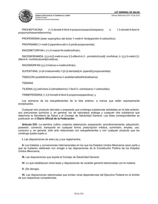 LEY GENERAL DE SALUD
CÁMARA DE DIPUTADOS DEL H. CONGRESO DE LA UNIÓN
Secretaría General
Secretaría de Servicios Parlamentarios
Últimas Reformas DOF 10-05-2016
88 de 263
PROHEPTACINA (1,3-dimetil-4-fenil-4-propionoxiazacicloheptano) ó 1,3-dimetil-4-fenil-4-
propionoxihexametilenimina).
PROPERIDINA (éster isopropílico del ácido 1-metil-4- fenilpiperidín-4-carboxílico).
PROPIRAMO (1-metil-2-piperidino-etil-n-2-piridil-propionamida)
RACEMETORFAN ( (+)-3-metoxi-N-metilmorfinán).
RACEMORAMIDA ((+)-4-[2-metil-4-oxo-3,3-difenil-4-(1- pirrolidinil)-butil] morfolina) ó ((+)-3-metil-2,2-
difenil-4- morfolinobutirilpirrolidina).
RACEMORFAN ((+)-3-hidroxi-n-metilmorfinán).
SUFENTANIL (n-[4-(metoximetil)-1-[2-(2-tienil)etil]-4- piperidil] propionanilida).
TEBACON (acetildihidrocodeinona ó acetildemetilodihidrotebaína).
TEBAINA
TILIDINA ((+)-etil-trans-2-(dimetilamino)-1-fenil-3- ciclohexeno-1-carboxilato).
TRIMEPERIDINA (1,2,5-trimetil-4-fenil-4-propionoxipiperidina); y
Los isómeros de los estupefacientes de la lista anterior, a menos que estén expresamente
exceptuados.
Cualquier otro producto derivado o preparado que contenga substancias señaladas en la lista anterior,
sus precursores químicos y, en general, los de naturaleza análoga y cualquier otra substancia que
determine la Secretaría de Salud o el Consejo de Salubridad General. Las listas correspondientes se
publicarán en el Diario Oficial de la Federación.
Artículo 235.- La siembra, cultivo, cosecha, elaboración, preparación, acondicionamiento, adquisición,
posesión, comercio, transporte en cualquier forma, prescripción médica, suministro, empleo, uso,
consumo y, en general, todo acto relacionado con estupefacientes o con cualquier producto que los
contenga queda sujeto a:
I. Las disposiciones de esta Ley y sus reglamentos;
II. Los tratados y convenciones internacionales en los que los Estados Unidos Mexicanos sean parte y
que se hubieren celebrado con arreglo a las disposiciones de la Constitución Política de los Estados
Unidos Mexicanos;
III. Las disposiciones que expida el Consejo de Salubridad General;
IV. Lo que establezcan otras leyes y disposiciones de carácter general relacionadas con la materia;
V. (Se deroga).
VI. Las disposiciones relacionadas que emitan otras dependencias del Ejecutivo Federal en el ámbito
de sus respectivas competencias.
 