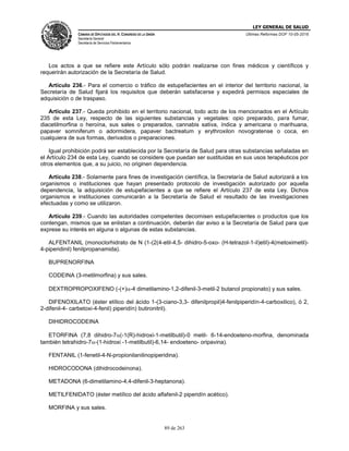 LEY GENERAL DE SALUD
CÁMARA DE DIPUTADOS DEL H. CONGRESO DE LA UNIÓN
Secretaría General
Secretaría de Servicios Parlamentarios
Últimas Reformas DOF 10-05-2016
89 de 263
Los actos a que se refiere este Artículo sólo podrán realizarse con fines médicos y científicos y
requerirán autorización de la Secretaría de Salud.
Artículo 236.- Para el comercio o tráfico de estupefacientes en el interior del territorio nacional, la
Secretaría de Salud fijará los requisitos que deberán satisfacerse y expedirá permisos especiales de
adquisición o de traspaso.
Artículo 237.- Queda prohibido en el territorio nacional, todo acto de los mencionados en el Artículo
235 de esta Ley, respecto de las siguientes substancias y vegetales: opio preparado, para fumar,
diacetilmorfina o heroína, sus sales o preparados, cannabis sativa, índica y americana o marihuana,
papaver somniferum o adormidera, papaver bactreatum y erythroxilon novogratense o coca, en
cualquiera de sus formas, derivados o preparaciones.
Igual prohibición podrá ser establecida por la Secretaría de Salud para otras substancias señaladas en
el Artículo 234 de esta Ley, cuando se considere que puedan ser sustituidas en sus usos terapéuticos por
otros elementos que, a su juicio, no originen dependencia.
Artículo 238.- Solamente para fines de investigación científica, la Secretaría de Salud autorizará a los
organismos o instituciones que hayan presentado protocolo de investigación autorizado por aquella
dependencia, la adquisición de estupefacientes a que se refiere el Artículo 237 de esta Ley. Dichos
organismos e instituciones comunicarán a la Secretaría de Salud el resultado de las investigaciones
efectuadas y como se utilizaron.
Artículo 239.- Cuando las autoridades competentes decomisen estupefacientes o productos que los
contengan, mismos que se enlistan a continuación, deberán dar aviso a la Secretaría de Salud para que
exprese su interés en alguna o algunas de estas substancias.
ALFENTANIL (monoclorhidrato de N (1-(2(4-etil-4,5- dihidro-5-oxo- (H-tetrazol-1-il)etil)-4(metoximetil)-
4-piperidinil) fenilpropanamida).
BUPRENORFINA
CODEINA (3-metilmorfina) y sus sales.
DEXTROPROPOXIFENO (-(+)-4 dimetilamino-1,2-difenil-3-metil-2 butanol propionato) y sus sales.
DIFENOXILATO (éster etílico del ácido 1-(3-ciano-3,3- difenilpropil)4-fenilpiperidín-4-carboxilico), ó 2,
2-difenil-4- carbetoxi-4-fenil) piperidín) butironitril).
DIHIDROCODEINA
ETORFINA (7,8 dihidro-7(-1(R)-hidroxi-1-metilbutil)-0 metil- 6-14-endoeteno-morfina, denominada
también tetrahidro-7-(1-hidroxi -1-metilbutil)-6,14- endoeteno- oripavina).
FENTANIL (1-fenetil-4-N-propionilanilinopiperidina).
HIDROCODONA (dihidrocodeinona).
METADONA (6-dimetilamino-4,4-difenil-3-heptanona).
METILFENIDATO (éster metílico del ácido alfafenil-2 piperidín acético).
MORFINA y sus sales.
 