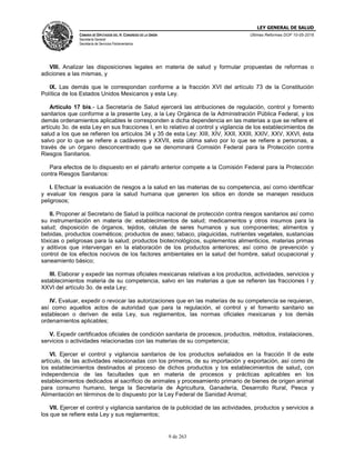 LEY GENERAL DE SALUD
CÁMARA DE DIPUTADOS DEL H. CONGRESO DE LA UNIÓN
Secretaría General
Secretaría de Servicios Parlamentarios
Últimas Reformas DOF 10-05-2016
9 de 263
VIII. Analizar las disposiciones legales en materia de salud y formular propuestas de reformas o
adiciones a las mismas, y
IX. Las demás que le correspondan conforme a la fracción XVI del artículo 73 de la Constitución
Política de los Estados Unidos Mexicanos y esta Ley.
Artículo 17 bis.- La Secretaría de Salud ejercerá las atribuciones de regulación, control y fomento
sanitarios que conforme a la presente Ley, a la Ley Orgánica de la Administración Pública Federal, y los
demás ordenamientos aplicables le corresponden a dicha dependencia en las materias a que se refiere el
artículo 3o. de esta Ley en sus fracciones I, en lo relativo al control y vigilancia de los establecimientos de
salud a los que se refieren los artículos 34 y 35 de esta Ley: XIII, XIV, XXII, XXIII, XXIV, XXV, XXVI, ésta
salvo por lo que se refiere a cadáveres y XXVII, esta última salvo por lo que se refiere a personas, a
través de un órgano desconcentrado que se denominará Comisión Federal para la Protección contra
Riesgos Sanitarios.
Para efectos de lo dispuesto en el párrafo anterior compete a la Comisión Federal para la Protección
contra Riesgos Sanitarios:
I. Efectuar la evaluación de riesgos a la salud en las materias de su competencia, así como identificar
y evaluar los riesgos para la salud humana que generen los sitios en donde se manejen residuos
peligrosos;
II. Proponer al Secretario de Salud la política nacional de protección contra riesgos sanitarios así como
su instrumentación en materia de: establecimientos de salud; medicamentos y otros insumos para la
salud; disposición de órganos, tejidos, células de seres humanos y sus componentes; alimentos y
bebidas, productos cosméticos; productos de aseo; tabaco, plaguicidas, nutrientes vegetales, sustancias
tóxicas o peligrosas para la salud; productos biotecnológicos, suplementos alimenticios, materias primas
y aditivos que intervengan en la elaboración de los productos anteriores; así como de prevención y
control de los efectos nocivos de los factores ambientales en la salud del hombre, salud ocupacional y
saneamiento básico;
III. Elaborar y expedir las normas oficiales mexicanas relativas a los productos, actividades, servicios y
establecimientos materia de su competencia, salvo en las materias a que se refieren las fracciones I y
XXVI del artículo 3o. de esta Ley;
IV. Evaluar, expedir o revocar las autorizaciones que en las materias de su competencia se requieran,
así como aquellos actos de autoridad que para la regulación, el control y el fomento sanitario se
establecen o deriven de esta Ley, sus reglamentos, las normas oficiales mexicanas y los demás
ordenamientos aplicables;
V. Expedir certificados oficiales de condición sanitaria de procesos, productos, métodos, instalaciones,
servicios o actividades relacionadas con las materias de su competencia;
VI. Ejercer el control y vigilancia sanitarios de los productos señalados en la fracción II de este
artículo, de las actividades relacionadas con los primeros, de su importación y exportación, así como de
los establecimientos destinados al proceso de dichos productos y los establecimientos de salud, con
independencia de las facultades que en materia de procesos y prácticas aplicables en los
establecimientos dedicados al sacrificio de animales y procesamiento primario de bienes de origen animal
para consumo humano, tenga la Secretaría de Agricultura, Ganadería, Desarrollo Rural, Pesca y
Alimentación en términos de lo dispuesto por la Ley Federal de Sanidad Animal;
VII. Ejercer el control y vigilancia sanitarios de la publicidad de las actividades, productos y servicios a
los que se refiere esta Ley y sus reglamentos;
 