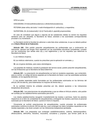 LEY GENERAL DE SALUD
CÁMARA DE DIPUTADOS DEL H. CONGRESO DE LA UNIÓN
Secretaría General
Secretaría de Servicios Parlamentarios
Últimas Reformas DOF 10-05-2016
90 de 263
OPIO en polvo
OXICODONA (14-hidroxidihidrocodeinona o dihidrohidroxicodeinona).
PETIDINA (éster etílico del ácido 1-metil-4-fenilpiperidín-4- carboxílico), o meperidina.
SUFENTANIL (N- {4-(metoximetil)-1-{2-(2-Tienil)-etil}-4- piperidil} propionanilida).
En caso de considerar que alguna o algunas de las substancias citadas no reúnen los requisitos
sanitarios para ser utilizadas, la Secretaría de Salud, solicitará a las autoridades correspondientes
procedan a su incineración.
La Secretaría tendrá la facultad de adicionar a esta lista otras substancias, la que se deberá publicar
en el Diario Oficial de la Federación.
Artículo 240.- Sólo podrán prescribir estupefacientes los profesionales que a continuación se
mencionan, siempre que tengan título registrado por las autoridades educativas competentes, cumplan
con las condiciones que señala esta Ley y sus reglamentos y con los requisitos que determine la
Secretaría de Salud:
I. Los médicos cirujanos;
II. Los médicos veterinarios, cuando los prescriban para la aplicación en animales, y
III. Los cirujanos dentistas, para casos odontológicos.
Los pasantes de medicina, durante la prestación del servicio social, podrán prescribir estupefacientes,
con las limitaciones que la Secretaría de Salud determine.
Artículo 241.- La prescripción de estupefacientes se hará en recetarios especiales, que contendrán,
para su control, un código de barras asignado por la Secretaría de Salud, o por las autoridades sanitarias
estatales, en los siguientes términos:
I. Las recetas especiales serán formuladas por los profesionales autorizados en los términos del
artículo 240 de esta ley, para tratamientos no mayores de treinta días, y
II. La cantidad máxima de unidades prescritas por día, deberá ajustarse a las indicaciones
terapéuticas del producto.
Artículo 242.- Las prescripciones de estupefacientes a que se refiere el Artículo anterior, sólo podrán
ser surtidas por los establecimientos autorizados para tal fin.
Los citados establecimientos recogerán invariablemente las recetas o permisos, harán los asientos
respectivos en el libro de contabilidad de estupefacientes y entregarán las recetas y permisos al personal
autorizado por la Secretaría de Salud, cuando el mismo lo requiera.
Únicamente se surtirán prescripciones de estupefacientes, cuando procedan de profesionales
autorizados conforme al artículo 240 de esta ley y que contengan los datos completos requeridos en las
recetas especiales y las dosis cumplan con las indicaciones terapéuticas aprobadas.
Artículo 243.- Los preparados que contengan acetildihidrocodeína, codeína, destropropoxifeno,
dihidrocodeína, etilmorfina, folcodina, nicocodina, corcodeína y propiram, que formen parte de la
 