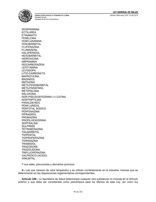 LEY GENERAL DE SALUD
CÁMARA DE DIPUTADOS DEL H. CONGRESO DE LA UNIÓN
Secretaría General
Secretaría de Servicios Parlamentarios
Últimas Reformas DOF 10-05-2016
95 de 263
DESIPRAMINA
ECTILUREA
ETINAMATO
FENELCINA
FENFLURAMINA
FENOBARBITAL
FLUFENAZINA
FLUMAZENIL
HALOPERIDOL
HEXOBARBITAL
HIDROXICINA
IMIPRAMINA
ISOCARBOXAZIDA
LEFETAMINA
LEVODOPA
LITIO-CARBONATO
MAPROTILINA
MAZINDOL
MEPAZINA
METILFENOBARBITAL
METILPARAFINOL
METIPRILONA
NALOXONA
NOR-PSEUDOEFEDRINA (+) CATINA
NORTRIPTILINA
PARALDEHIDO
PENFLURIDOL
PENTOTAL SODICO
PERFENAZINA
PIPRADROL
PROMAZINA
PROPILHEXEDRINA
SERTRALINA
SULPIRIDE
TETRABENAZINA
TIALBARBITAL
TIOPENTAL
TIOPROPERAZINA
TIORIDAZINA
TRAMADOL
TRAZODONE
TRAZOLIDONA
TRIFLUOPERAZINA
VALPROICO (ACIDO)
VINILBITAL.
Y sus sales, precursores y derivados químicos.
V.- Las que carecen de valor terapéutico y se utilizan corrientemente en la industria, mismas que se
determinarán en las disposiciones reglamentarias correspondientes.
Artículo 246.- La Secretaría de Salud determinará cualquier otra substancia no incluida en el Artículo
anterior y que deba ser considerada como psicotrópica para los efectos de esta Ley, así como los
 