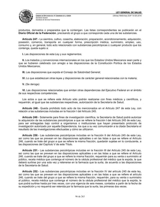 LEY GENERAL DE SALUD
CÁMARA DE DIPUTADOS DEL H. CONGRESO DE LA UNIÓN
Secretaría General
Secretaría de Servicios Parlamentarios
Últimas Reformas DOF 10-05-2016
96 de 263
productos, derivados o preparados que la contengan. Las listas correspondientes se publicarán en el
Diario Oficial de la Federación, precisando el grupo a que corresponde cada una de las substancias.
Artículo 247.- La siembra, cultivo, cosecha, elaboración, preparación, acondicionamiento, adquisición,
posesión, comercio, transporte en cualquier forma, prescripción médica, suministro, empleo, uso,
consumo y, en general, todo acto relacionado con substancias psicotrópicas o cualquier producto que los
contenga, queda sujeto a:
I. Las disposiciones de esta Ley y sus reglamentos;
II. Los tratados y convenciones internacionales en los que los Estados Unidos Mexicanos sean parte y
que se hubieren celebrado con arreglo a las disposiciones de la Constitución Política de los Estados
Unidos Mexicanos;
III. Las disposiciones que expida el Consejo de Salubridad General;
IV. Lo que establezcan otras leyes y disposiciones de carácter general relacionadas con la materia;
V. (Se deroga)
VI. Las disposiciones relacionadas que emitan otras dependencias del Ejecutivo Federal en el ámbito
de sus respectivas competencias.
Los actos a que se refiere este Artículo sólo podrán realizarse con fines médicos y científicos, y
requerirán, al igual que las substancias respectivas, autorización de la Secretaría de Salud.
Artículo 248.- Queda prohibido todo acto de los mencionados en el Artículo 247 de esta Ley, con
relación a las substancias incluidas en la fracción I del Artículo 245.
Artículo 249.- Solamente para fines de investigación científica, la Secretaría de Salud podrá autorizar
la adquisición de las substancias psicotrópicas a que se refiere la fracción I del Artículo 245 de esta Ley,
para ser entregadas bajo control a organismos o instituciones que hayan presentado protocolo de
investigación autorizado por aquella Dependencia, los que a su vez comunicarán a la citada Secretaría el
resultado de las investigaciones efectuadas y cómo se utilizaron.
Artículo 250.- Las substancias psicotrópicas incluidas en la fracción II del Artículo 245 de esta Ley,
así como las que se prevean en las disposiciones aplicables o en las listas a que se refiere el Artículo
246, cuando se trate del grupo a que se refiere la misma fracción, quedarán sujetas en lo conducente, a
las disposiciones del Capítulo V de este Título.
Artículo 251.- Las substancias psicotrópicas incluidas en la fracción III del Artículo 245 de esta Ley,
así como las que se prevean en las disposiciones aplicables o en las listas a que se refiere el Artículo
246, cuando se trate del grupo a que se refiere la misma fracción, requerirán para su venta o suministro al
público, receta médica que contenga el número de la cédula profesional del médico que la expida, la que
deberá surtirse por una sola vez y retenerse en la farmacia que la surta, de acuerdo a las disposiciones
de la Secretaría de Salud.
Artículo 252.- Las substancias psicotrópicas incluidas en la fracción IV del artículo 245 de esta ley,
así como las que se prevean en las disposiciones aplicables o en las listas a que se refiere el artículo
246, cuando se trate del grupo a que se refiere la misma fracción, requerirán, para su venta o suministro
al público, receta médica que contenga el número de la cédula profesional del médico que la expida, la
que podrá surtirse hasta por tres veces, con una vigencia de seis meses, contados a partir de la fecha de
su expedición y no requerirá ser retenida por la farmacia que la surta, las primeras dos veces.
 