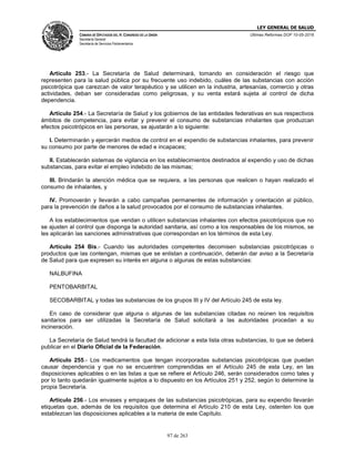LEY GENERAL DE SALUD
CÁMARA DE DIPUTADOS DEL H. CONGRESO DE LA UNIÓN
Secretaría General
Secretaría de Servicios Parlamentarios
Últimas Reformas DOF 10-05-2016
97 de 263
Artículo 253.- La Secretaría de Salud determinará, tomando en consideración el riesgo que
representen para la salud pública por su frecuente uso indebido, cuáles de las substancias con acción
psicotrópica que carezcan de valor terapéutico y se utilicen en la industria, artesanías, comercio y otras
actividades, deban ser consideradas como peligrosas, y su venta estará sujeta al control de dicha
dependencia.
Artículo 254.- La Secretaría de Salud y los gobiernos de las entidades federativas en sus respectivos
ámbitos de competencia, para evitar y prevenir el consumo de substancias inhalantes que produzcan
efectos psicotrópicos en las personas, se ajustarán a lo siguiente:
I. Determinarán y ejercerán medios de control en el expendio de substancias inhalantes, para prevenir
su consumo por parte de menores de edad e incapaces;
II. Establecerán sistemas de vigilancia en los establecimientos destinados al expendio y uso de dichas
substancias, para evitar el empleo indebido de las mismas;
III. Brindarán la atención médica que se requiera, a las personas que realicen o hayan realizado el
consumo de inhalantes, y
IV. Promoverán y llevarán a cabo campañas permanentes de información y orientación al público,
para la prevención de daños a la salud provocados por el consumo de substancias inhalantes.
A los establecimientos que vendan o utilicen substancias inhalantes con efectos psicotrópicos que no
se ajusten al control que disponga la autoridad sanitaria, así como a los responsables de los mismos, se
les aplicarán las sanciones administrativas que correspondan en los términos de esta Ley.
Artículo 254 Bis.- Cuando las autoridades competentes decomisen substancias psicotrópicas o
productos que las contengan, mismas que se enlistan a continuación, deberán dar aviso a la Secretaría
de Salud para que expresen su interés en alguna o algunas de estas substancias:
NALBUFINA
PENTOBARBITAL
SECOBARBITAL y todas las substancias de los grupos III y IV del Artículo 245 de esta ley.
En caso de considerar que alguna o algunas de las substancias citadas no reúnen los requisitos
sanitarios para ser utilizadas la Secretaría de Salud solicitará a las autoridades procedan a su
incineración.
La Secretaría de Salud tendrá la facultad de adicionar a esta lista otras substancias, lo que se deberá
publicar en el Diario Oficial de la Federación.
Artículo 255.- Los medicamentos que tengan incorporadas substancias psicotrópicas que puedan
causar dependencia y que no se encuentren comprendidas en el Artículo 245 de esta Ley, en las
disposiciones aplicables o en las listas a que se refiere el Artículo 246, serán considerados como tales y
por lo tanto quedarán igualmente sujetos a lo dispuesto en los Artículos 251 y 252, según lo determine la
propia Secretaría.
Artículo 256.- Los envases y empaques de las substancias psicotrópicas, para su expendio llevarán
etiquetas que, además de los requisitos que determina el Artículo 210 de esta Ley, ostenten los que
establezcan las disposiciones aplicables a la materia de este Capítulo.
 