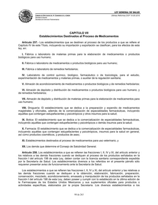 LEY GENERAL DE SALUD
CÁMARA DE DIPUTADOS DEL H. CONGRESO DE LA UNIÓN
Secretaría General
Secretaría de Servicios Parlamentarios
Últimas Reformas DOF 10-05-2016
98 de 263
CAPITULO VII
Establecimientos Destinados al Proceso de Medicamentos
Artículo 257.- Los establecimientos que se destinen al proceso de los productos a que se refiere el
Capítulo IV de este Título, incluyendo su importación y exportación se clasifican, para los efectos de esta
ley, en:
I. Fábrica o laboratorio de materias primas para la elaboración de medicamentos o productos
biológicos para uso humano;
II. Fábrica o laboratorio de medicamentos o productos biológicos para uso humano;
III. Fábrica o laboratorio de remedios herbolarios;
IV. Laboratorio de control químico, biológico, farmacéutico o de toxicología, para el estudio,
experimentación de medicamentos y materias primas, o auxiliar de la regulación sanitaria;
V. Almacén de acondicionamiento de medicamentos o productos biológicos y de remedios herbolarios;
VI. Almacén de depósito y distribución de medicamentos o productos biológicos para uso humano, y
de remedios herbolarios;
VII. Almacén de depósito y distribución de materias primas para la elaboración de medicamentos para
uso humano;
VIII. Droguería: El establecimiento que se dedica a la preparación y expendio de medicamentos
magistrales y oficinales, además de la comercialización de especialidades farmacéuticas, incluyendo
aquéllas que contengan estupefacientes y psicotrópicos y otros insumos para la salud;
IX. Botica: El establecimiento que se dedica a la comercialización de especialidades farmacéuticas,
incluyendo aquéllas que contengan estupefacientes y psicotrópicos o demás insumos para la salud;
X. Farmacia: El establecimiento que se dedica a la comercialización de especialidades farmacéuticas,
incluyendo aquéllas que contengan estupefacientes y psicotrópicos, insumos para la salud en general,
así como productos cosméticos, y productos de aseo;
XI. Establecimientos destinados al proceso de medicamentos para uso veterinario, y
XII. Los demás que determine el Consejo de Salubridad General.
Artículo 258. Los establecimientos a que se refieren las fracciones I, II, IV y XI, del artículo anterior y
los relativos a las demás fracciones cuando se dediquen al proceso de los productos señalados en la
fracción I del artículo 198 de esta Ley, deben contar con la licencia sanitaria correspondiente expedida
por la Secretaría de Salud. Los establecimientos diversos a los referidos en el presente párrafo sólo
requieren presentar aviso de funcionamiento ante la Secretaría de Salud.
Los establecimientos a que se refieren las fracciones I, II, IV y XI, del artículo anterior y las relativas a
las demás fracciones cuando se dediquen a la obtención, elaboración, fabricación, preparación,
conservación, mezclado, acondicionamiento, envasado y manipulación de los productos señalados en la
fracción I del artículo 198 de esta Ley, deben poseer y cumplir con lo establecido en la última edición de
la Farmacopea de los Estados Unidos Mexicanos y sus suplementos oficiales para productos o
actividades específicas, elaborados por la propia Secretaría. Los diversos establecimientos a los
 