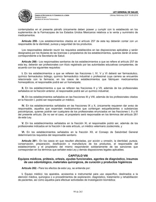 LEY GENERAL DE SALUD
CÁMARA DE DIPUTADOS DEL H. CONGRESO DE LA UNIÓN
Secretaría General
Secretaría de Servicios Parlamentarios
Últimas Reformas DOF 10-05-2016
99 de 263
contemplados en el presente párrafo únicamente deben poseer y cumplir con lo establecido en los
suplementos de la Farmacopea de los Estados Unidos Mexicanos relativos a la venta y suministro de
medicamentos.
Artículo 259.- Los establecimientos citados en el artículo 257 de esta ley deberán contar con un
responsable de la identidad, pureza y seguridad de los productos.
Los responsables deberán reunir los requisitos establecidos en las disposiciones aplicables y serán
designados por los titulares de las licencias o propietarios de los establecimientos, quienes darán el aviso
correspondiente a la Secretaría de Salud.
Artículo 260.- Los responsables sanitarios de los establecimientos a que se refiere el artículo 257 de
esta ley, deberán ser profesionales con título registrado por las autoridades educativas competentes, de
acuerdo con los siguientes requisitos:
I. En los establecimientos a que se refieren las fracciones I, IV, V y VI deberá ser farmacéutico,
químico farmacéutico biólogo, químico farmacéutico industrial o profesional cuya carrera se encuentre
relacionada con la farmacia; en los casos de establecimientos que fabriquen medicamentos
homeopáticos, el responsable podrá ser un homeópata;
II. En los establecimientos a que se refieren las fracciones II y VII, además de los profesionales
señalados en la fracción anterior, el responsable podrá ser un químico industrial;
III. En los establecimientos señalados en las fracciones III y VIII, además de los profesionales citados
en la fracción I, podrá ser responsable un médico;
IV. En los establecimientos señalados en las fracciones IX y X, únicamente requieren dar aviso de
responsable, aquellos que expendan medicamentos que contengan estupefacientes o substancias
psicotrópicas, quienes podrán ser cualquiera de los profesionales enunciados en las fracciones I, II y III
del presente artículo. De no ser el caso, el propietario será responsable en los términos del artículo 261
de esta Ley.
V. En los establecimientos señalados en la fracción XI, el responsable podrá ser, además de los
profesionales indicados en la fracción I de este artículo, un médico veterinario zootecnista, y
VI. En los establecimientos señalados en la fracción XII, el Consejo de Salubridad General
determinará los requisitos del responsable sanitario.
Artículo 261.- En los casos en que resulten afectadas, por acción u omisión, la identidad, pureza,
conservación, preparación, dosificación o manufactura de los productos, el responsable del
establecimiento y el propietario del mismo responderán solidariamente de las sanciones que
correspondan en los términos que señalen esta Ley y demás disposiciones legales aplicables.
CAPITULO VIII
Equipos médicos, prótesis, ortesis, ayudas funcionales, agentes de diagnóstico, insumos
de uso odontológico, materiales quirúrgicos, de curación y productos higiénicos
Artículo 262.- Para los efectos de esta Ley, se entiende por:
I. Equipo médico: los aparatos, accesorios e instrumental para uso específico, destinados a la
atención médica, quirúrgica o a procedimientos de exploración, diagnóstico, tratamiento y rehabilitación
de pacientes, así como aquellos para efectuar actividades de investigación biomédica;
 