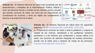 Artículo 5o.- El Sistema Nacional de Salud está constituido por las
dependencias y entidades de la Administración Pública, federal y
local ,las personas físicas o morales de los sectores social y privado,
que presten servicios de salud, así como por los mecanismos de
coordinación de acciones, y tiene por objeto dar cumplimiento al
derecho a la protección de la salud.
Artículo 6o.- El Sistema Nacional de Salud tiene los siguientes
objetivos: Párrafo reformado DOF 19-09-2006, 13-01-2014
I.- Proporcionar servicios de salud a toda la población y mejorar la
calidad de los mismos, atendiendo a los problemas sanitarios
prioritarios y a los factores que condicionen y causen daños a la
salud, con acciones de atención integrada de carácter preventivo,
acorde con la edad, sexo y factores de riesgo de las personas;
Fracción reformada DOF 13-01-2014
 