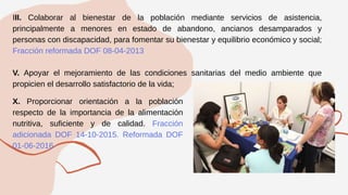 III. Colaborar al bienestar de la población mediante servicios de asistencia,
principalmente a menores en estado de abandono, ancianos desamparados y
personas con discapacidad, para fomentar su bienestar y equilibrio económico y social;
Fracción reformada DOF 08-04-2013
V. Apoyar el mejoramiento de las condiciones sanitarias del medio ambiente que
propicien el desarrollo satisfactorio de la vida;
X. Proporcionar orientación a la población
respecto de la importancia de la alimentación
nutritiva, suficiente y de calidad. Fracción
adicionada DOF 14-10-2015. Reformada DOF
01-06-2016
 