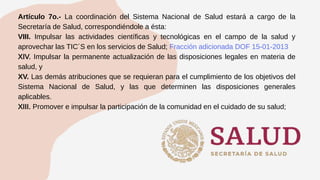 Artículo 7o.- La coordinación del Sistema Nacional de Salud estará a cargo de la
Secretaría de Salud, correspondiéndole a ésta:
VIII. Impulsar las actividades científicas y tecnológicas en el campo de la salud y
aprovechar las TIC´S en los servicios de Salud; Fracción adicionada DOF 15-01-2013
XIV. Impulsar la permanente actualización de las disposiciones legales en materia de
salud, y
XV. Las demás atribuciones que se requieran para el cumplimiento de los objetivos del
Sistema Nacional de Salud, y las que determinen las disposiciones generales
aplicables.
XIII. Promover e impulsar la participación de la comunidad en el cuidado de su salud;
 