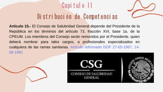 Artículo 15.- El Consejo de Salubridad General depende del Presidente de la
República en los términos del artículo 73, fracción XVI, base 1a. de la
CPEUM. Los miembros del Consejo serán removidos por el Presidente, quien
deberá nombrar para tales cargos, a profesionales especializados en
cualquiera de las ramas sanitarias. Artículo reformado DOF 27-05-1987, 14-
06-1991
 
