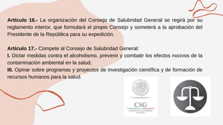 Artículo 16.- La organización del Consejo de Salubridad General se regirá por su
reglamento interior, que formulará el propio Consejo y someterá a la aprobación del
Presidente de la República para su expedición.
Artículo 17.- Compete al Consejo de Salubridad General:
I. Dictar medidas contra el alcoholismo, prevenir y combatir los efectos nocivos de la
contaminación ambiental en la salud;
III. Opinar sobre programas y proyectos de investigación científica y de formación de
recursos humanos para la salud.
 