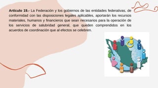 Artículo 19.- La Federación y los gobiernos de las entidades federativas, de
conformidad con las disposiciones legales aplicables, aportarán los recursos
materiales, humanos y financieros que sean necesarios para la operación de
los servicios de salubridad general, que queden comprendidos en los
acuerdos de coordinación que al efectos se celebren.
 