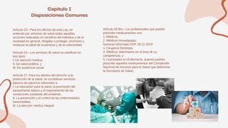 Artículo 23.- Para los efectos de esta Ley, se
entiende por servicios de salud todas aquellas
acciones realizadas en beneficio del individuo y de la
sociedad en general, dirigidas a proteger, promover y
restaurar la salud de la persona y de la colectividad.
Artículo 24.- Los servicios de salud se clasifican en
tres tipos:
I. De atención médica;
II. De salud pública, y
III. De asistencia social.
Artículo 27. Para los efectos del derecho a la
protección de la salud, se consideran servicios
básicos de salud los referentes a:
I. La educación para la salud, la promoción del
saneamiento básico y el mejoramiento de las
condiciones sanitarias del ambiente.
II. La prevención y el control de las enfermedades
transmisibles.
III. La atención médica integral
Artículo 28 Bis.- Los profesionales que podrán
prescribir medicamentos son:
1. Médicos;
2. Médicos Homeópatas;
Numeral reformado DOF 29-11-2019
3. Cirujanos Dentistas;
4. Médicos Veterinarios en el área de su
competencia, y
5. Licenciados en Enfermería, quienes podrán
prescribir aquellos medicamentos del Compendio
Nacional de Insumos para la Salud que determine
la Secretaría de Salud.
 