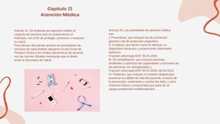 Artículo 32. Se entiende por atención médica el
conjunto de servicios que se proporcionan al
individuo, con el fin de proteger, promover y restaurar
su salud.
Para efectos del párrafo anterior los prestadores de
servicios de salud podrán apoyarse en las Guías de
Práctica Clínica y los medios electrónicos de acuerdo
con las normas oficiales mexicanas que al efecto
emita la Secretaría de Salud.
Artículo 33. Las actividades de atención médica
son:
I. Preventivas, que incluyen las de promoción
general y las de protección específica;
II. Curativas, que tienen como fin efectuar un
diagnóstico temprano y proporcionar tratamiento
oportuno;
Fracción reformada DOF 05-01-2009
III. De rehabilitación, que incluyen acciones
tendientes a optimizar las capacidades y funciones de
las personas con discapacidad, y
Fracción reformada DOF 05-01-2009, 08-04-2013
IV. Paliativas, que incluyen el cuidado integral para
preservar la calidad de vida del paciente, a través de
la prevención, tratamiento y control del dolor, y otros
síntomas físicos y emocionales por parte de un
equipo profesional multidisciplinario.
 