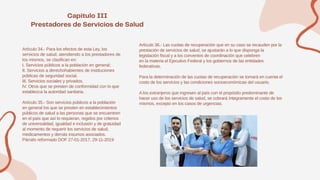 Artículo 34.- Para los efectos de esta Ley, los
servicios de salud, atendiendo a los prestadores de
los mismos, se clasifican en:
I. Servicios públicos a la población en general;
II. Servicios a derechohabientes de instituciones
públicas de seguridad social.
III. Servicios sociales y privados.
IV. Otros que se presten de conformidad con lo que
establezca la autoridad sanitaria.
Artículo 35.- Son servicios públicos a la población
en general los que se presten en establecimientos
públicos de salud a las personas que se encuentren
en el país que así lo requieran, regidos por criterios
de universalidad, igualdad e inclusión y de gratuidad
al momento de requerir los servicios de salud,
medicamentos y demás insumos asociados.
Párrafo reformado DOF 27-01-2017, 29-11-2019
Artículo 36.- Las cuotas de recuperación que en su caso se recauden por la
prestación de servicios de salud, se ajustarán a lo que disponga la
legislación fiscal y a los convenios de coordinación que celebren
en la materia el Ejecutivo Federal y los gobiernos de las entidades
federativas.
Para la determinación de las cuotas de recuperación se tomará en cuenta el
costo de los servicios y las condiciones socioeconómicas del usuario.
A los extranjeros que ingresen al país con el propósito predominante de
hacer uso de los servicios de salud, se cobrará íntegramente el costo de los
mismos, excepto en los casos de urgencias.
 