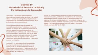 Artículo 51.- Los usuarios tendrán derecho a
obtener prestaciones de salud oportunas y de calidad
idónea y a recibir atención profesional y éticamente
responsable, así como trato respetuoso y digno de los
profesionales, técnicos y auxiliares.
Los usuarios tendrán el derecho de elegir, de
manera libre y voluntaria, al médico que los atienda
de entre los médicos de la unidad del primer nivel de
atención que les corresponda por domicilio, en
función del horario de labores y de la disponibilidad de
espacios del médico elegido y con base en las reglas
generales que determine cada institución. En el caso
de las instituciones de seguridad social, sólo los
asegurados podrán ejercer este derecho, a favor suyo
y de sus beneficiarios.
Artículo 57.- La participación de la comunidad en
los programas de protección de la salud y en la
prestación de los servicios respectivos, tiene por
objeto fortalecer la estructura y funcionamiento de los
sistemas de salud e incrementar el mejoramiento del
nivel de salud de la población.
Artículo 54. Las autoridades sanitarias competentes y las propias
instituciones de salud, establecerán procedimientos de orientación y
asesoría a los usuarios sobre el uso de los servicios de salud que
requieran. En el caso de las poblaciones o comunidades indígenas las
autoridades sanitarias brindarán la asesoría y en su caso la orientación en
español y en la lengua o lenguas en uso en la región o comunidad.
Artículo reformado DOF 19-09-2006
 