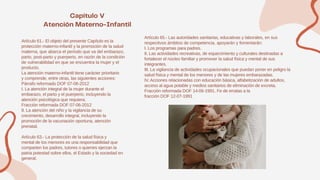 Artículo 61.- El objeto del presente Capítulo es la
protección materno-infantil y la promoción de la salud
materna, que abarca el período que va del embarazo,
parto, post-parto y puerperio, en razón de la condición
de vulnerabilidad en que se encuentra la mujer y el
producto.
La atención materno-infantil tiene carácter prioritario
y comprende, entre otras, las siguientes acciones:
Párrafo reformado DOF 07-06-2012
I. La atención integral de la mujer durante el
embarazo, el parto y el puerperio, incluyendo la
atención psicológica que requiera;
Fracción reformada DOF 07-06-2012
II. La atención del niño y la vigilancia de su
crecimiento, desarrollo integral, incluyendo la
promoción de la vacunación oportuna, atención
prenatal.
Artículo 63.- La protección de la salud física y
mental de los menores es una responsabilidad que
comparten los padres, tutores o quienes ejerzan la
patria potestad sobre ellos, el Estado y la sociedad en
general.
Artículo 65.- Las autoridades sanitarias, educativas y laborales, en sus
respectivos ámbitos de competencia, apoyarán y fomentarán:
I. Los programas para padres.
II. Las actividades recreativas, de esparcimiento y culturales destinadas a
fortalecer el núcleo familiar y promover la salud física y mental de sus
integrantes.
III. La vigilancia de actividades ocupacionales que puedan poner en peligro la
salud física y mental de los menores y de las mujeres embarazadas.
IV. Acciones relacionadas con educación básica, alfabetización de adultos,
acceso al agua potable y medios sanitarios de eliminación de excreta.
Fracción reformada DOF 14-06-1991. Fe de erratas a la
fracción DOF 12-07-1991
 