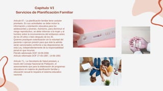 Artículo 67.- La planificación familiar tiene carácter
prioritario. En sus actividades se debe incluir la
información y orientación educativa para los
adolescentes y jóvenes. Asimismo, para disminuir el
riesgo reproductivo, se debe informar a la mujer y al
hombre sobre la inconveniencia del embarazo antes
de los 20 años o bien después de los 35.
Quienes practiquen esterilización sin la voluntad del
paciente o ejerzan presión para que éste la admita
serán sancionados conforme a las disposiciones de
esta Ley, independientemente de la responsabilidad
penal en que incurran.
Párrafo adicionado DOF 19-09-2006
Artículo reformado DOF 27-05-1987, 14-06-1991
Artículo 71.- La Secretaría de Salud prestará, a
través del Consejo Nacional de Población, el
asesoramiento que para la elaboración de programas
educativos en materia de planificación familiar y
educación sexual le requiera el sistema educativo
nacional.
 