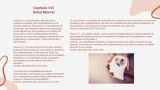 Artículo 72.- La prevención y atención de los
trastornos mentales y del comportamiento es de
carácter prioritario. Se basará en el conocimiento de
los factores que afectan la salud mental, las causas
de las alteraciones de la conducta, los métodos de
prevención y control multidisciplinario de dichos
trastornos, así como otros aspectos relacionados con
el diagnóstico, conservación y mejoramiento de la
salud mental.
Artículo 73.- Para la promoción de la salud mental y
la atención de las personas con trastornos mentales y
del comportamiento, la Secretaría de Salud, las
instituciones de salud y los gobiernos de las entidades
federativas, en coordinación con las autoridades
competentes en cada materia, fomentarán y
apoyarán:
Párrafo reformado DOF 15-01-2013
I. El desarrollo de actividades educativas,
socioculturales y recreativas con carácter permanente
que contribuyan a la salud mental, preferentemente a
grupos en situación de vulnerabilidad.
Fracción reformada DOF 15-01-2013, 04-11-201
IV. Las acciones y campañas de promoción de los derechos de las personas con trastornos
mentales y del comportamiento, así como de sensibilización para reducir el estigma y la
discriminación, a fin de favorecer el acceso oportuno de la atención;
Fracción reformada DOF 15-01-2013
Artículo 77.- Los padres, tutores, quienes ejercen la patria potestad o quienes ostenten la
representación legal de personas con trastornos mentales y del comportamiento, serán
responsables de la guardia o
custodia. Las autoridades educativas y cualquier persona que esté en contacto con las
personas con trastornos mentales y del comportamiento, procurarán la oportuna y debida
atención de los mismos.
Párrafo reformado DOF 15-01-2013
 