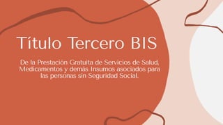 Título Tercero BIS
De la Prestación Gratuita de Servicios de Salud,
Medicamentos y demás Insumos asociados para
las personas sin Seguridad Social.
 